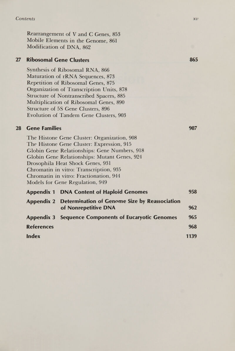 Rearrangement of V and C Genes, 853 Mobile Elements in the Genome, 861 Modification of DNA, 862 27 Ribosomal Gene Clusters 865 Synthesis of Ribosomal RNA, 866 Maturation of rRNA Sequences, 873 Repetition of Ribosomal Genes, 875 Organization of Transcription Units, 878 Structure of Nontranscribed Spacers, 885 Multiplication of Ribosomal Genes, 890 Structure of 5S Gene Clusters, 896 Evolution of Tandem Gene Clusters, 903 28 Gene Families 907 The Histone Gene Cluster: Organization, 908 The Histone Gene Cluster: Expression, 915 Globin Gene Relationships: Gene Numbers, 918 Globin Gene Relationships: Mutant Genes, 924 Drosophila Heat Shock Genes, 931 Chromatin in vitro: Transcription, 935 Chromatin in vitro: Fractionation, 944 Models for Gene Regulation, 949 Appendix 1 DNA Content of Haploid Genomes 958 Appendix 2 Determination of Genome Size by Reassociation of Nonrepetitive DNA 962 Appendix 3 Sequence Components of Eucaryotic Genomes 965 References 968 Index 1139