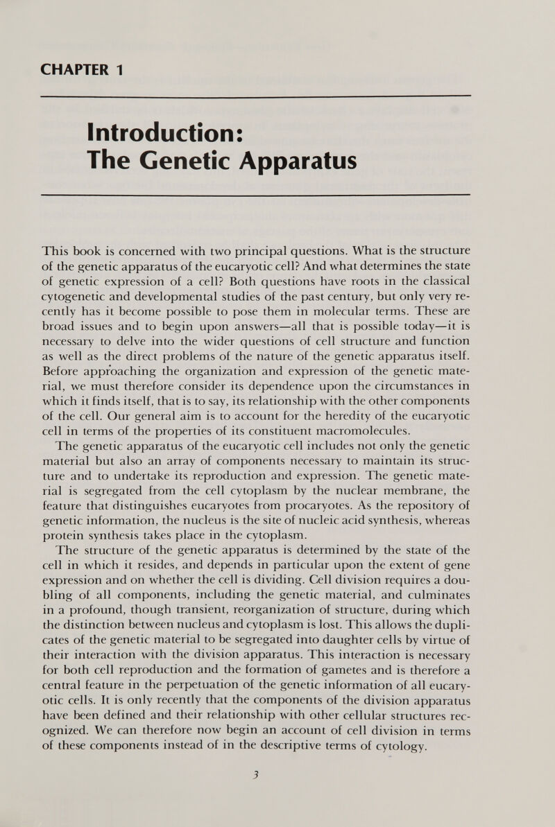 CHAPTER 1 Introduction: The Genetic Apparatus This book is concerned with two principal questions. What is the structure of the genetic apparatus of the eucaryotic cell? And what determines the state of genetic expression of a cell? Both questions have roots in the classical cytogenetic and developmental studies of the past century, but only very re cently has it become possible to pose them in molecular terms. These are broad issues and to begin upon answers—all that is possible today—it is necessary to delve into the wider questions of cell structure and function as well as the direct problems of the nature of the genetic apparatus itself. Before approaching the organization and expression of the genetic mate rial, we must therefore consider its dependence upon the circumstances in which it finds itself, that is to say, its relationship with the other components of the cell. Our general aim is to account for the heredity of the eucaryotic cell in terms of the properties of its constituent macromolecules. The genetic apparatus of the eucaryotic cell includes not only the genetic material but also an array of components necessary to maintain its struc ture and to undertake its reproduction and expression. The genetic mate rial is segregated from the cell cytoplasm by the nuclear membrane, the feature that distinguishes eucaryotes from procaryotes. As the repository of genetic information, the nucleus is the site of nucleic acid synthesis, whereas protein synthesis takes place in the cytoplasm. The structure of the genetic apparatus is determined by the state of the cell in which it resides, and depends in particular upon the extent of gene expression and on whether the cell is dividing. Cell division requires a dou bling of all components, including the genetic material, and culminates in a profound, though transient, reorganization of structure, during which the distinction between nucleus and cytoplasm is lost. This allows the dupli cates of the genetic material to be segregated into daughter cells by virtue of their interaction with the division apparatus. This interaction is necessary for both cell reproduction and the formation of gametes and is therefore a central feature in the perpetuation of the genetic information of all eucary otic cells. It is only recently that the components of the division apparatus have been defined and their relationship with other cellular structures rec ognized. We can therefore now begin an account of cell division in terms of these components instead of in the descriptive terms of cytology.