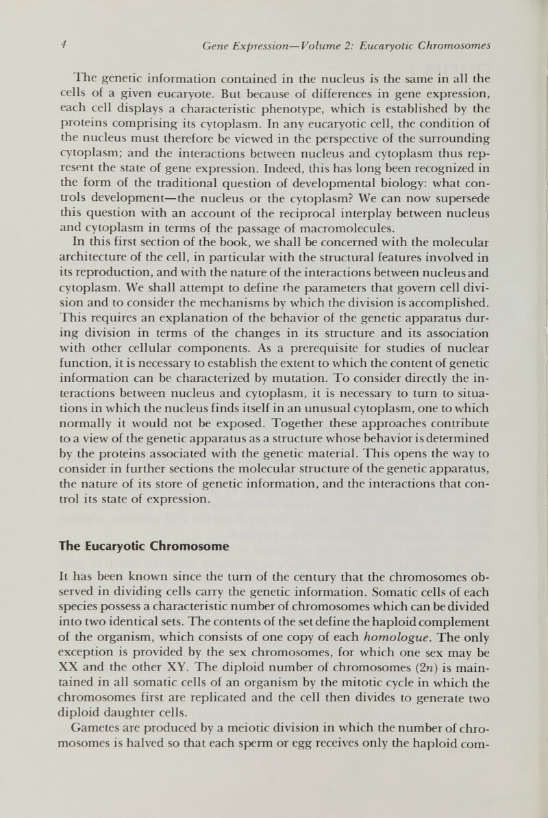 The genetic information contained in the nucleus is the same in all the cells of a given eucaryote. But because of differences in gene expression, each cell displays a characteristic phenotype, which is established by the proteins comprising its cytoplasm. In any eucaryotic cell, the condition of the nucleus must therefore be viewed in the perspective of the surrounding cytoplasm; and the interactions between nucleus and cytoplasm thus rep resent the state of gene expression. Indeed, this has long been recognized in the form of the traditional question of developmental biology: what con trols development—the nucleus or the cytoplasm? We can now supersede this question with an account of the reciprocal interplay between nucleus and cytoplasm in terms of the passage of macromolecules. In this first section of the book, we shall be concerned with the molecular architecture of the cell, in particular with the structural features involved in its reproduction, and with the nature of the interactions between nucleus and cytoplasm. We shall attempt to define the parameters that govern cell divi sion and to consider the mechanisms by which the division is accomplished. This requires an explanation of the behavior of the genetic apparatus dur ing division in terms of the changes in its structure and its association with other cellular components. As a prerequisite for studies of nuclear function, it is necessary to establish the extent to which the content of genetic information can be characterized by mutation. To consider directly the in teractions between nucleus and cytoplasm, it is necessary to turn to situa tions in which the nucleus finds itself in an unusual cytoplasm, one to which normally it would not be exposed. Together these approaches contribute to a view of the genetic apparatus as a structure whose behavior is determined by the proteins associated with the genetic material. This opens the way to consider in further sections the molecular structure of the genetic apparatus, the nature of its store of genetic information, and the interactions that con trol its state of expression. The Eucaryotic Chromosome It has been known since the turn of the century that the chromosomes ob served in dividing cells carry the genetic information. Somatic cells of each species possess a characteristic number of chromosomes which can be divided into two identical sets. The contents of the set define the haploid complement of the organism, which consists of one copy of each homologue. The only exception is provided by the sex chromosomes, for which one sex may be XX and the other XY. The diploid number of chromosomes (2n) is main tained in all somatic cells of an organism by the mitotic cycle in which the chromosomes first are replicated and the cell then divides to generate two diploid daughter cells. Gametes are produced by a meiotic division in which the number of chro mosomes is halved so that each sperm or egg receives only the haploid com