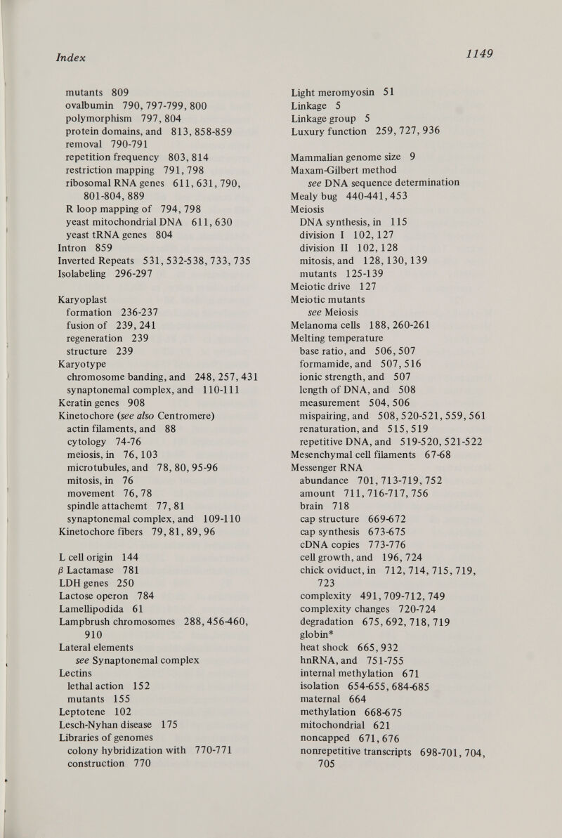 mutants 809 ovalbumin 790, 797-799, 800 polymorphism 797, 804 protein domains, and 813,858-859 removal 790-791 repetition frequency 803,814 restriction mapping 791,798 ribosomal RNA genes 611,631,790, 801-804, 889 R loop mapping of 794, 798 yeast mitochondrial DNA 611, 630 yeast tRNA genes 804 Intron 859 Inverted Repeats 531, 532-538, 733, 735 Isolabeling 296-297 Karyoplast formation 236-237 fusion of 239,241 regeneration 239 structure 239 Karyotype chromosome banding, and 248,257,431 synaptonemal complex, and 110-111 Keratin genes 908 Kinetochore ( see also Centromere) actin filaments, and 88 cytology 74-76 meiosis, in 76,103 microtubules, and 78,80,95-96 mitosis, in 76 movement 76, 78 spindle attachemt 77,81 synaptonemal complex, and 109-110 Kineto chore fibers 79,81,89,96 L cell origin 144 ß Lactamase 781 LDH genes 250 Lactose operon 784 Lamellipodida 61 Lampbrush chromosomes 288,456460, 910 Lateral elements see Synaptonemal complex Lectins lethal action 152 mutants 155 Leptotene 102 Lesch-Nyhan disease 175 Libraries of genomes colony hybridization with 770-771 construction 770 Light meromyosin 51 Linkage 5 Linkage group 5 Luxury function 259,727,936 Mammalian genome size 9 Maxam-Gilbert method see DNA sequence determination Mealybug 440-441,453 Meiosis DNA synthesis, in 115 division I 102, 127 division II 102, 128 mitosis, and 128,130,139 mutants 125-139 Meiotic drive 127 Meiotic mutants see Meiosis Melanoma cells 188,260-261 Melting temperature base ratio, and 506,507 formamide, and 507,516 ionic strength, and 507 length of DNA, and 508 measurement 504, 506 mispairing, and 508, 520-521, 559, 561 renaturation, and 515,519 repetitive DNA, and 519-520, 521-522 Mesenchymal cell filaments 67-68 Messenger RNA abundance 701,713-719,752 amount 711,716-717,756 brain 718 cap structure 669-672 cap synthesis 673-675 cDNA copies 773-776 cell growth, and 196,724 chick oviduct, in 712,714,715,719, 723 complexity 491,709-712,749 complexity changes 720-724 degradation 675,692,718,719 globin* heat shock 665,932 hnRNA, and 751-755 internal methylation 671 isolation 654-655,684-685 maternal 664 methylation 668-675 mitochondrial 621 noncapped 671,676 nonrepetitive transcripts 698-701, 704, 705