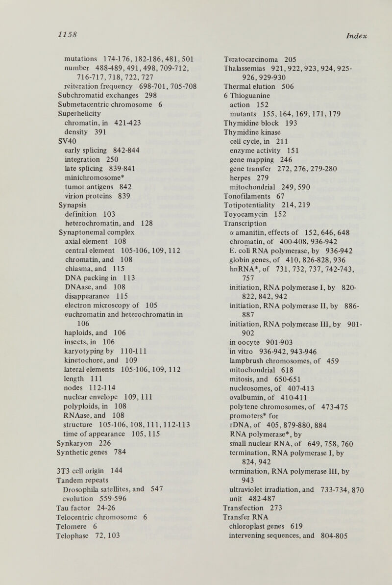 mutations 174-176, 182-186, 481, 501 number 488-489,491,498,709-712, 716-717,718,722,727 reiteration frequency 698-701, 705-708 Subchromatid exchanges 298 Submetacentric chromosome 6 Super helicity chromatin, in 421-423 density 391 SV40 early splicing 842-844 integration 250 late splicing 839-841 minichromosome* tumor antigens 842 virion proteins 839 Synapsis definition 103 heterochromatin, and 128 Synaptonemal complex axial element 108 central element 105-106,109,112 chromatin, and 108 chiasma, and 115 DNA packing in 113 DNAase, and 108 disappearance 115 electron microscopy of 105 euchromatin and heterochromatin in 106 haploids, and 106 insects, in 106 karyotyping by 110-111 kinetochore, and 109 lateral elements 105-106, 109, 112 length 111 nodes 112-114 nuclear envelope 109, 111 polyploids, in 108 RNAase, and 108 structure 105-106, 108, 111, 112-113 time of appearance 105,115 Synkaryon 226 Synthetic genes 784 3T3 cell origin 144 Tandem repeats Drosophila satellites, and 547 evolution 559-596 Tau factor 24-26 Telocentric chromosome 6 Telomere 6 Telophase 72,103 Teratocarcinoma 205 Thalassemias 921,922,923,924,925- 926,929-930 Thermal elution 506 6 Thioguanine action 152 mutants 155,164,169,171,179 Thymidine block 193 Thymidine kinase cell cycle, in 211 enzyme activity 151 gene mapping 246 gene transfer 272, 276, 279-280 herpes 279 mitochondrial 249,590 Tonofilaments 67 Totipotentiality 214,219 Toyocamycin 152 Transcription ex. amanitin, effects of 152,646,648 chromatin, of 400408,936-942 E. coli RNA polymerase, by 936-942 globin genes, of 410,826-828,936 hnRNA*, of 731,732,737,742-743, 757 initiation, RNA polymerase I, by 820- 822,842,942 initiation, RNA polymerase II, by 886- 887 initiation, RNA polymerase III, by 901- 902 in oocyte 901-903 in vitro 936-942, 943-946 lampbrush chromosomes, of 459 mitochondrial 618 mitosis, and 650-651 nucleosomes, of 407413 ovalbumin, of 410-411 polytene chromosomes, of 473475 promoters* for rDNA, of 405,879-880,884 RNA polymerase*, by small nuclear RNA, of 649,758,760 termination, RNA polymerase I, by 824,942 termination, RNA polymerase III, by 943 ultraviolet irradiation, and 733-734, 870 unit 482-487 Transfection 273 Transfer RNA chloroplast genes 619 intervening sequences, and 804-805