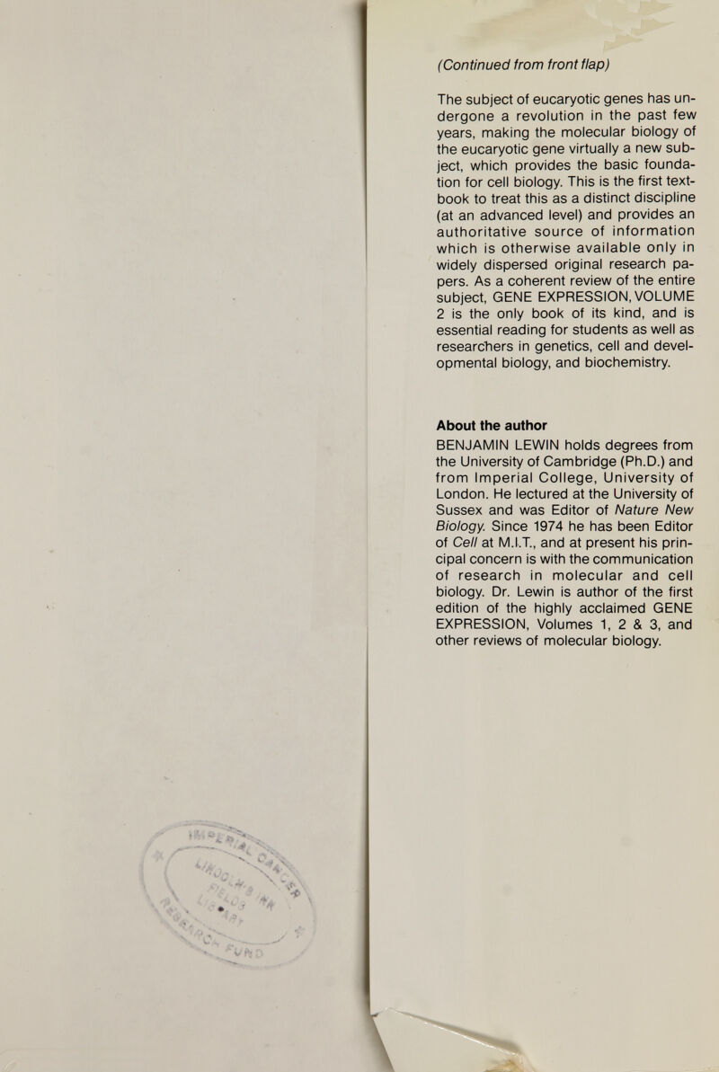 The subject of eucaryotic genes has un dergone a revolution in the past few years, making the molecular biology of the eucaryotic gene virtually a new sub ject, which provides the basic founda tion for cell biology. This is the first text book to treat this as a distinct discipline (at an advanced level) and provides an authoritative source of information which is otherwise available only in widely dispersed original research pa pers. As a coherent review of the entire subject, GENE EXPRESSION, VOLUME 2 is the only book of its kind, and is essential reading for students as well as researchers in genetics, cell and devel opmental biology, and biochemistry. About the author BENJAMIN LEWIN holds degrees from the University of Cambridge (Ph.D.) and from Imperial College, University of London. He lectured at the University of Sussex and was Editor of Nature New Biology. Since 1974 he has been Editor of Cell at M.I.T., and at present his prin cipal concern is with the communication of research in molecular and cell biology. Dr. Lewin is author of the first edition of the highly acclaimed GENE EXPRESSION, Volumes 1, 2 & 3, and other reviews of molecular biology.