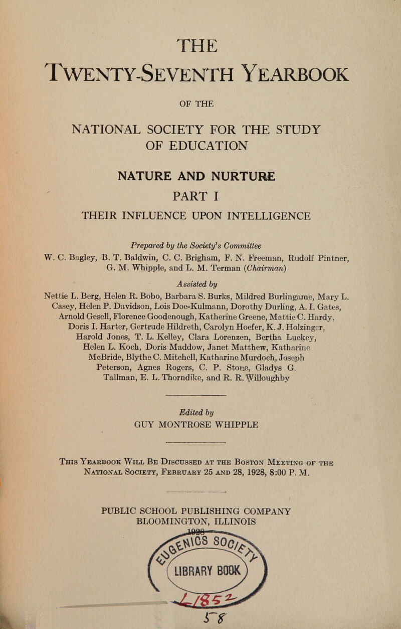 THE Twenty-Seventh Yearbook of THE NATIONAL SOCIETY FOR THE STUDY OF EDUCATION NATURE AND NURTURE PART I THEIR INFLUENCE UPON INTELLIGENCE Prepared, by the Society’s Committee W. C. Bagley, B. T. Baldwin, C. C. Brigham, F. N. Freeman, Rudolf Pintner, G. M. Whipple, and L. M. Terman ( Chairman ) Assisted by Nettie L. Berg, Helen R. Bobo, Barbara S. Burks, Mildred Burlingame, Mary L. Casey, Helen P. Davidson, Lois Doe-Kulmann, Dorothy Durling, A. I. Gates, Arnold Gesell, Florence Goodenough, Katherine Greene, Mattie C. Hardy, Doris I. Harter, Gertrude Hildreth, Carolyn Hoefer, K. J. Holzinger, Harold Jones, T. L. Kelley, Clara Lorenzen, Bertha Luckey, Helen L. Koch, Doris Maddow, Janet Matthew, Katharine McBride, Blythe C. Mitchell, Katharine Murdoch, Joseph Peterson, Agnes Rogers, C. P. Stone, Gladys G. Tallman, E. L. Thorndike, and R. R. 'Willoughby Edited by GUY MONTROSE WHIPPLE This Yearbook Will Be Discussed at the Boston Meeting of the National Society, February 25 and 28, 1928, 8:00 P. M. PUBLIC SCHOOL PUBLISHING COMPANY BLOOMINGTON, ILLINOIS