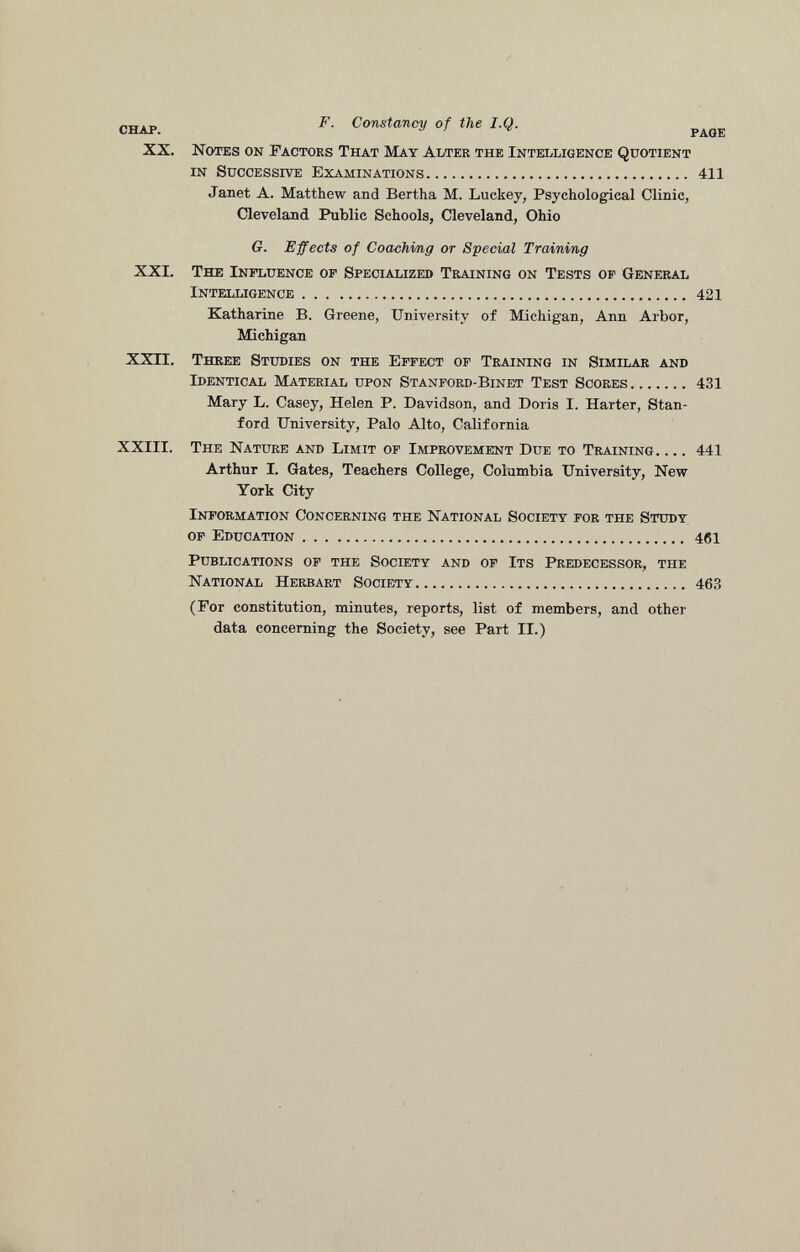 chap. F - Constancy of the I.Q. PAGE XX. Notes on Factors That May Alter the Intelligence Quotient in Successive Examinations 411 Janet A. Matthew and Bertha M. Luckey, Psychological Clinic, Cleveland Public Schools, Cleveland, Ohio G. Effects of Coaching or Special Training XXI. The Influence of Specialized Training on Tests of General Intelligence 421 Katharine B. Greene, University of Michigan, Ann Arbor, Michigan XXII. Three Studies on the Effect of Training in Similar and Identical Material upon Stanford-Binet Test Scores 431 Mary L. Casey, Helen P. Davidson, and Doris I. Harter, Stan ford University, Palo Alto, California XXIII. The Nature and Limit of Improvement Due to Training 441 Arthur 1. Gates, Teachers College, Columbia University, New York City Information Concerning the National Society for the Study of Education 461 Publications of the Society and of Its Predecessor, the National Herbart Society 463 (For constitution, minutes, reports, list of members, and other data concerning the Society, see Part II.)