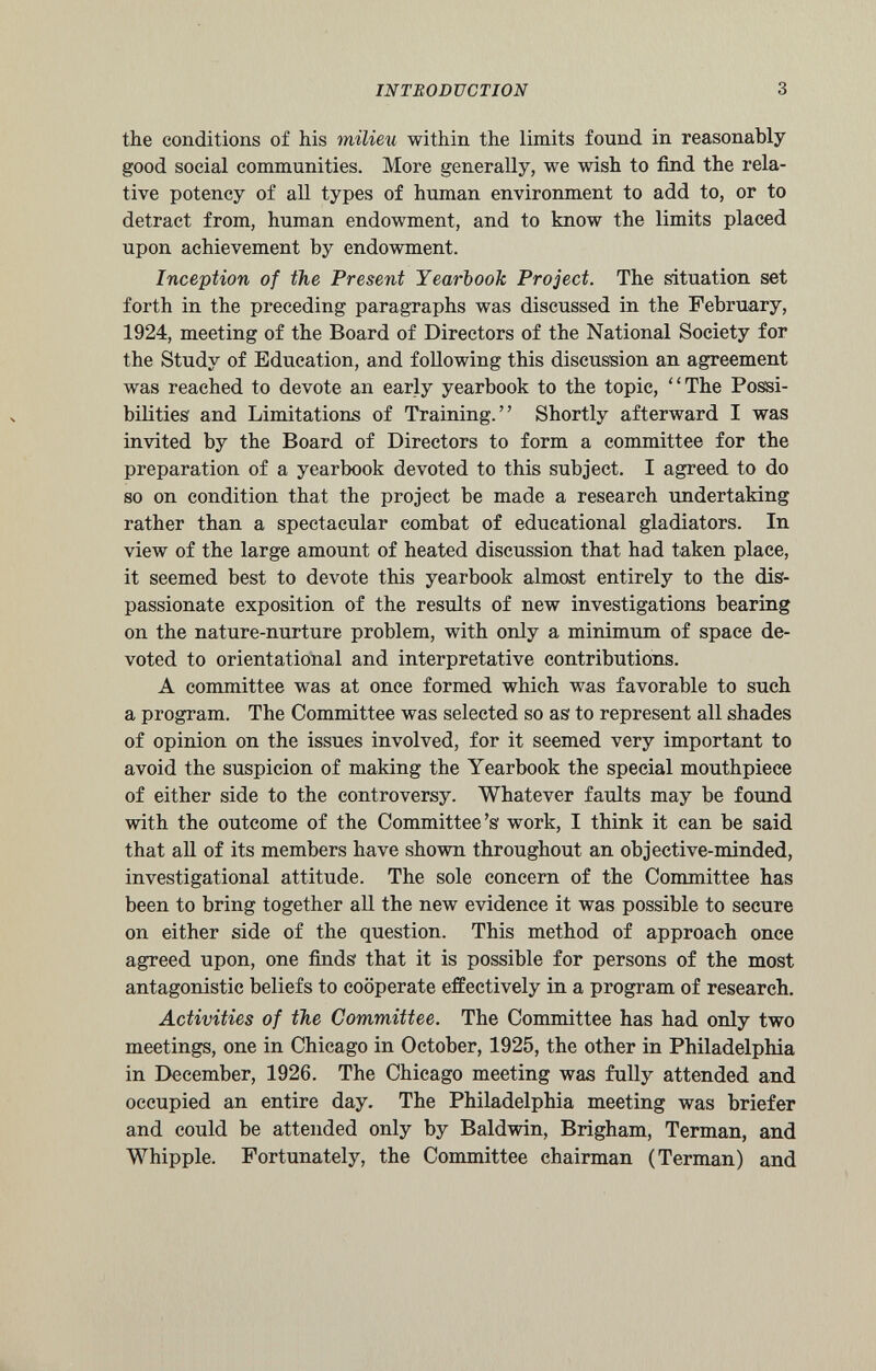 the conditions of his milieu within the limits found in reasonably good social communities. More generally, we wish to find the rela tive potency of all types of human environment to add to, or to detract from, human endowment, and to know the limits placed upon achievement by endowment. Inception of the Present Yearbook Project. The situation set forth in the preceding paragraphs was discussed in the February, 1924, meeting of the Board of Directors of the National Society for the Study of Education, and following this discussion an agreement was reached to devote an early yearbook to the topic, “The Possi bilities and Limitations of Training.” Shortly afterward I was invited by the Board of Directors to form a committee for the preparation of a yearbook devoted to this subject. I agreed to do so on condition that the project be made a research undertaking rather than a spectacular combat of educational gladiators. In view of the large amount of heated discussion that had taken place, it seemed best to devote this yearbook almost entirely to the dis passionate exposition of the results of new investigations bearing on the nature-nurture problem, with only a minimum of space de voted to orientational and interpretative contributions. A committee was at once formed which was favorable to such a program. The Committee was selected so as to represent all shades of opinion on the issues involved, for it seemed very important to avoid the suspicion of making the Yearbook the special mouthpiece of either side to the controversy. Whatever faults may be found with the outcome of the Committee’s work, I think it can be said that all of its members have shown throughout an objective-minded, investigational attitude. The sole concern of the Committee has been to bring together all the new evidence it was possible to secure on either side of the question. This method of approach once agreed upon, one finds that it is possible for persons of the most antagonistic beliefs to cooperate effectively in a program of research. Activities of the Committee. The Committee has had only two meetings, one in Chicago in October, 1925, the other in Philadelphia in December, 1926. The Chicago meeting was fully attended and occupied an entire day. The Philadelphia meeting was briefer and could be attended only by Baldwin, Brigham, Terman, and Whipple. Fortunately, the Committee chairman (Terman) and