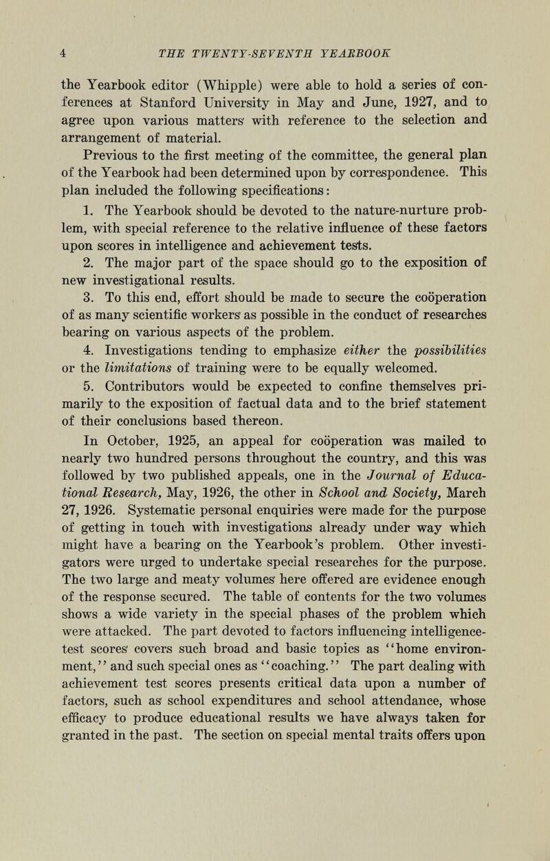 the Yearbook editor (Whipple) were able to hold a series of con ferences at Stanford University in May and June, 1927, and to agree upon various matters' with reference to the selection and arrangement of material. Previous to the first meeting of the committee, the general plan of the Yearbook had been determined upon by correspondence. This plan included the following specifications: 1. The Yearbook should be devoted to the nature-nurture prob lem, with special reference to the relative influence of these factors upon scores in intelligence and achievement tests. 2. The major part of the space should go to the exposition of new investigational results. 3. To this end, effort should be made to secure the cooperation of as many scientific workers as possible in the conduct of researches bearing on various aspects of the problem. 4. Investigations tending to emphasize either the 'possibilities or the limitations of training were to be equally welcomed. 5. Contributors would be expected to confine themselves pri marily to the exposition of factual data and to the brief statement of their conclusions based thereon. In October, 1925, an appeal for cooperation was mailed to nearly two hundred persons throughout the country, and this was followed by two published appeals, one in the Journal of Educa tional Research, May, 1926, the other in School and Society, March 27, 1926. Systematic personal enquiries were made for the purpose of getting in touch with investigations already under way which might have a bearing on the Yearbook’s problem. Other investi gators were urged to undertake special researches for the purpose. The two large and meaty volumes' here offered are evidence enough of the response secured. The table of contents for the two volumes shows a wide variety in the special phases of the problem which were attacked. The part devoted to factors influencing intelligence- test scores covers such broad and basic topics as “home environ ment, ’ ’ and such special ones as ‘ ‘ coaching. ’ ’ The part dealing with achievement test scores presents critical data upon a number of factors, such as' school expenditures and school attendance, whose efficacy to produce educational results we have always taken for granted in the past. The section on special mental traits offers upon