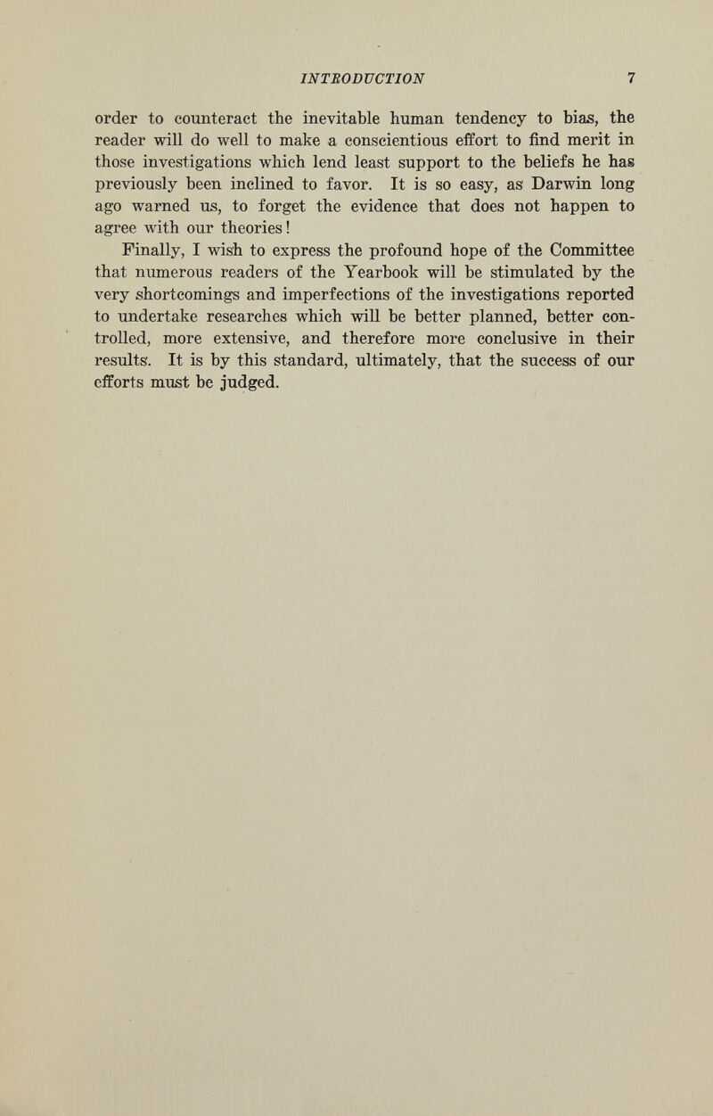 order to counteract the inevitable human tendency to bias, the reader will do well to make a conscientious effort to find merit in those investigations which lend least support to the beliefs he has previously been inclined to favor. It is so easy, as Darwin long ago warned us, to forget the evidence that does not happen to agree with our theories ! Finally, I wish to express the profound hope of the Committee that numerous readers of the Yearbook will be stimulated by the very shortcomings and imperfections of the investigations reported to undertake researches which will be better planned, better con trolled, more extensive, and therefore more conclusive in their results'. It is by this standard, ultimately, that the success of our efforts must be judged.