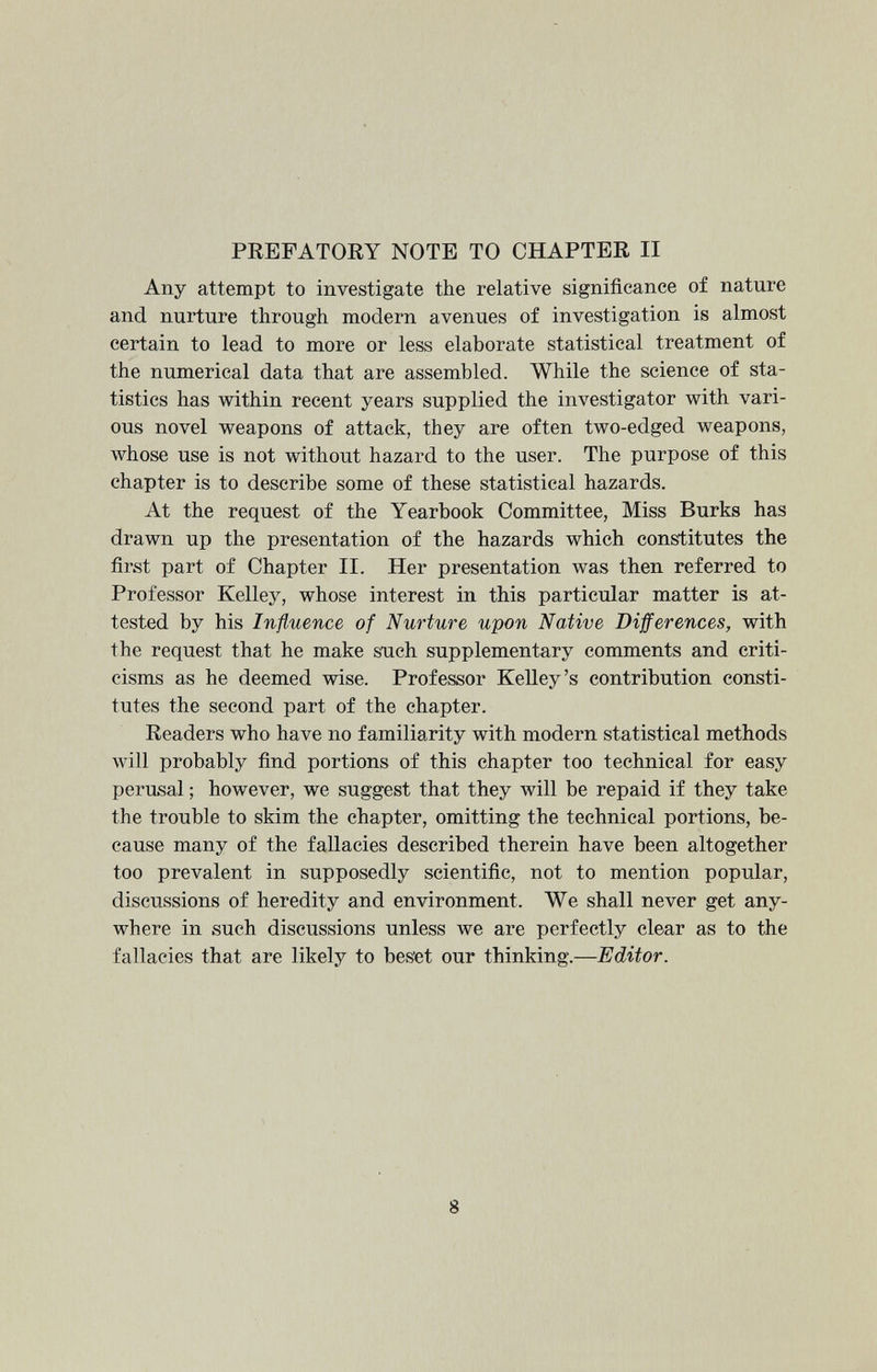 PREFATORY NOTE TO CHAPTER II Any attempt to investigate the relative significance of nature and nurture through modern avenues of investigation is almost certain to lead to more or less elaborate statistical treatment of the numerical data that are assembled. While the science of sta tistics has within recent years supplied the investigator with vari ous novel weapons of attack, they are often two-edged weapons, whose use is not without hazard to the user. The purpose of this chapter is to describe some of these statistical hazards. At the request of the Yearbook Committee, Miss Burks has drawn up the presentation of the hazards which constitutes the first part of Chapter II. Her presentation was then referred to Professor Kelley, whose interest in this particular matter is at tested by his Influence of Nurture upon Native Differences , with the request that he make such supplementary comments and criti cisms as he deemed wise. Professor Kelley’s contribution consti tutes the second part of the chapter. Readers who have no familiarity with modern statistical methods will probably find portions of this chapter too technical for easy perusal; however, we suggest that they will be repaid if they take the trouble to skim the chapter, omitting the technical portions, be cause many of the fallacies described therein have been altogether too prevalent in supposedly scientific, not to mention popular, discussions of heredity and environment. We shall never get any where in such discussions unless we are perfectly clear as to the fallacies that are likely to beset our thinking.— Editor.