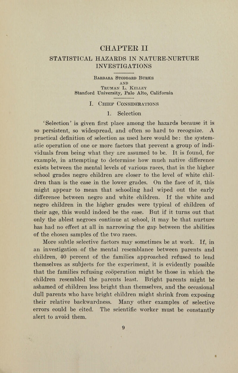 CHAPTER II STATISTICAL HAZARDS IN NATURE-NURTURE INVESTIGATIONS Barbara Stoddard Burks AND Truman L. Kelley Stanford University, Palo Alto, California I. Chief Considerations 1. Selection ‘Selection’ is given first place among the hazards because it is so persistent, so widespread, and often so hard to recognize. A practical definition of selection as used here would be: the system atic operation of one or more factors that prevent a group of indi viduals from being what they are assumed to be. It is found, for example, in attempting to determine how much native difference exists between the mental levels of various races, that in the higher school grades negro children are closer to the level of white chil dren than is the case in the lower grades. On the face of it, this might appear to mean that schooling had wiped out the early difference between negro and white children. If the white and negro children in the higher grades were typical of children of their age, this would indeed be the case. But if it turns out that only the ablest negroes continue at school, it may be that nurture has had no effect at all in narrowing the gap between the abilities of the chosen samples of the two races. More subtle selective factors may sometimes be at work. If, in an investigation of the mental resemblance between parents and children, 40 percent of the families approached refused to lend themselves as subjects for the experiment, it is evidently possible that the families refusing cooperation might be those in which the children resembled the parents least. Bright parents might be ashamed of children less bright than themselves, and the occasional dull parents who have bright children might shrink from exposing their relative backwardness. Many other examples of selective errors could be cited. The scientific worker must be constantly alert to avoid them. * * 9