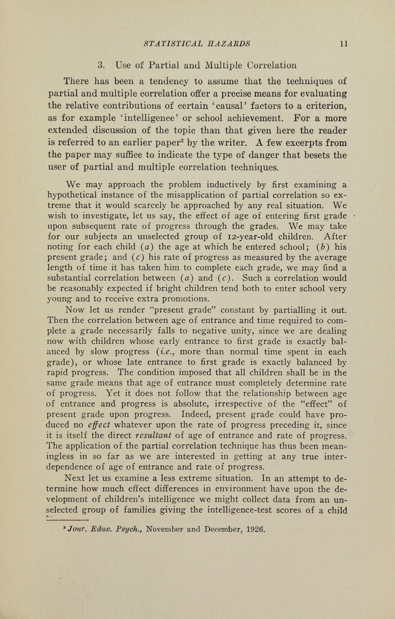 3. Use of Partial and Multiple Correlation There has been a tendency to assume that the techniques of partial and multiple correlation offer a precise means for evaluating the relative contributions of certain ‘causal’ factors to a criterion, as for example ‘intelligence’ or school achievement. For a more extended discussion of the topic than that given here the reader is referred to an earlier paper 2 by the writer. A few excerpts from the paper may suffice to indicate the type of danger that besets the user of partial and multiple correlation techniques. We may approach the problem inductively by first examining a hypothetical instance of the misapplication of partial correlation so ex treme that it would scarcely be approached by any real situation. We wish to investigate, let us say, the effect of age of entering first grade upon subsequent rate of progress through the grades. We may take for our subjects an unselected group of 12-year-old children. After noting for each child (a) the age at which he entered school; ( b ) his present grade; and (c) his rate of progress as measured by the average length of time it has taken him to complete each grade, we may find a substantial correlation between (a) and (c). Such a correlation would be reasonably expected if bright children tend both to enter school very young and to receive extra promotions. Now let us render “present grade” constant by partialling it out. Then the correlation between age of entrance and time required to com plete a grade necessarily falls to negative unity, since we are dealing now with children whose early entrance to first grade is exactly bal anced by slow progress (i.e., more than normal time spent in each grade), or whose late entrance to first grade is exactly balanced by rapid progress. The condition imposed that all children shall be in the same grade means that age of entrance must completely determine rate of progress. Yet it does not follow that the relationship between age of entrance and progress is absolute, irrespective of the “effect” of present grade upon progress. Indeed, present grade could have pro duced no effect whatever upon the rate of progress preceding it, since it is itself the direct resultant of age of entrance and rate of progress. The application of the partial correlation technique has thus been mean ingless in so far as we are interested in getting at any true inter dependence of age of entrance and rate of progress. Next let us examine a less extreme situation. In an attempt to de termine how much effect differences in environment have upon the de velopment of children’s intelligence we might collect data from an un selected group of families giving the intelligence-test scores of a child À Jcmr. Educ. Psych., November and December, 1926.