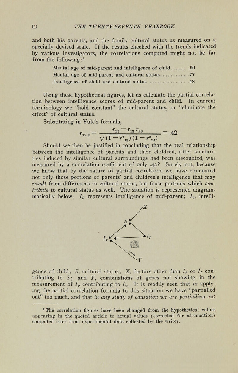 and both his parents, and the family cultural status as measured on a specially devised scale. If the results checked with the trends indicated by various investigators, the correlations computed might not be far from the following: 3 Mental age of mid-parent and intelligence of child 60 Mental age of mid-parent and cultural status 77 Intelligence of child and cultural status 48 Using these hypothetical figures, let us calculate the partial correla tion between intelligence scores of mid-parent and child. In current terminology we “hold constant” the cultural status, or “eliminate the effect” of cultural status. Substituting in Yule’s formula, ry ry ry r 12 3 = 12 13 23 = .42. 12 ' S V(l-r 2 13 )(l-r 2 23 ) Should we then be justified in concluding that the real relationship between the intelligence of parents and their children, after similari ties induced by similar cultural surroundings had been discounted, was measured by a correlation coefficient of only .42? Surely not, because we know that by the nature of partial correlation we have eliminated not only those portions of parents’ and children’s intelligence that may result from differences in cultural status, but those portions which con tribute to cultural status as well. The situation is represented diagram- matically below. I p represents intelligence of mid-parent; 7 C , intelli- gence of child; S, cultural status; X, factors other than I p or I c con tributing to S ; and F, combinations of genes not showing in the measurement of I p contributing to I c . It is readily seen that in apply ing the partial correlation formula to this situation we have “partialled out” too much, and that in any study of causation we are partialling out 5 The correlation figures have been changed from the hypothetical values appearing in the quoted article to actual values (corrected for attenuation) computed later from experimental data collected by the writer.