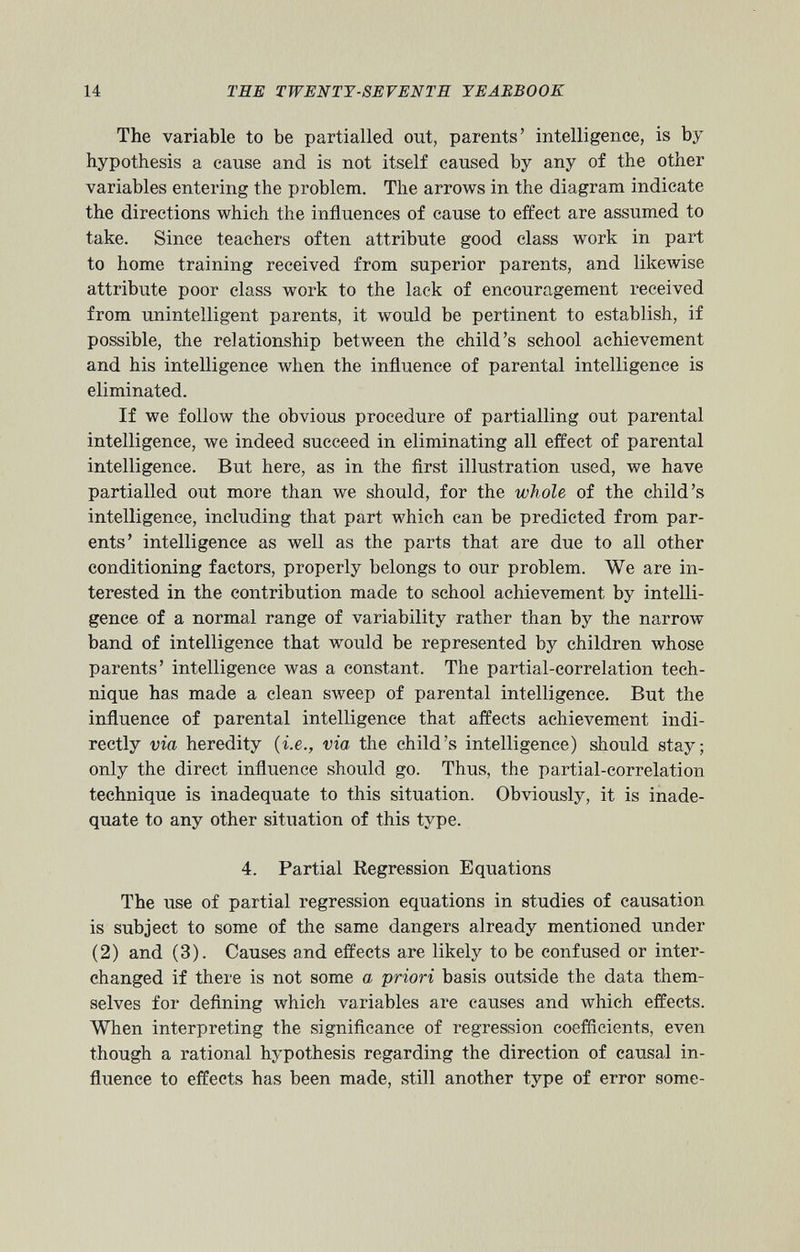 The variable to be partialled out, parents’ intelligence, is by hypothesis a cause and is not itself caused by any of the other variables entering the problem. The arrows in the diagram indicate the directions which the influences of cause to effect are assumed to take. Since teachers often attribute good class work in part to home training received from superior parents, and likewise attribute poor class work to the lack of encouragement received from unintelligent parents, it would be pertinent to establish, if possible, the relationship between the child’s school achievement and his intelligence when the influence of parental intelligence is eliminated. If we follow the obvious procedure of partialling out parental intelligence, we indeed succeed in eliminating all effect of parental intelligence. But here, as in the first illustration used, we have partialled out more than we should, for the whole of the child’s intelligence, including that part which can be predicted from par ents’ intelligence as well as the parts that are due to all other conditioning factors, properly belongs to our problem. We are in terested in the contribution made to school achievement by intelli gence of a normal range of variability rather than by the narrow band of intelligence that would be represented by children whose parents’ intelligence was a constant. The partial-correlation tech nique has made a clean sweep of parental intelligence. But the influence of parental intelligence that affects achievement indi rectly via heredity (i.e., via the child’s intelligence) should stay; only the direct influence should go. Thus, the partial-correlation technique is inadequate to this situation. Obviously, it is inade quate to any other situation of this type. 4. Partial Regression Equations The use of partial regression equations in studies of causation is subject to some of the same dangers already mentioned under (2) and (3). Causes and effects are likely to be confused or inter changed if there is not some a priori basis outside the data them selves for defining which variables are causes and which effects. When interpreting the significance of regression coefficients, even though a rational hypothesis regarding the direction of causal in fluence to effects has been made, still another type of error some
