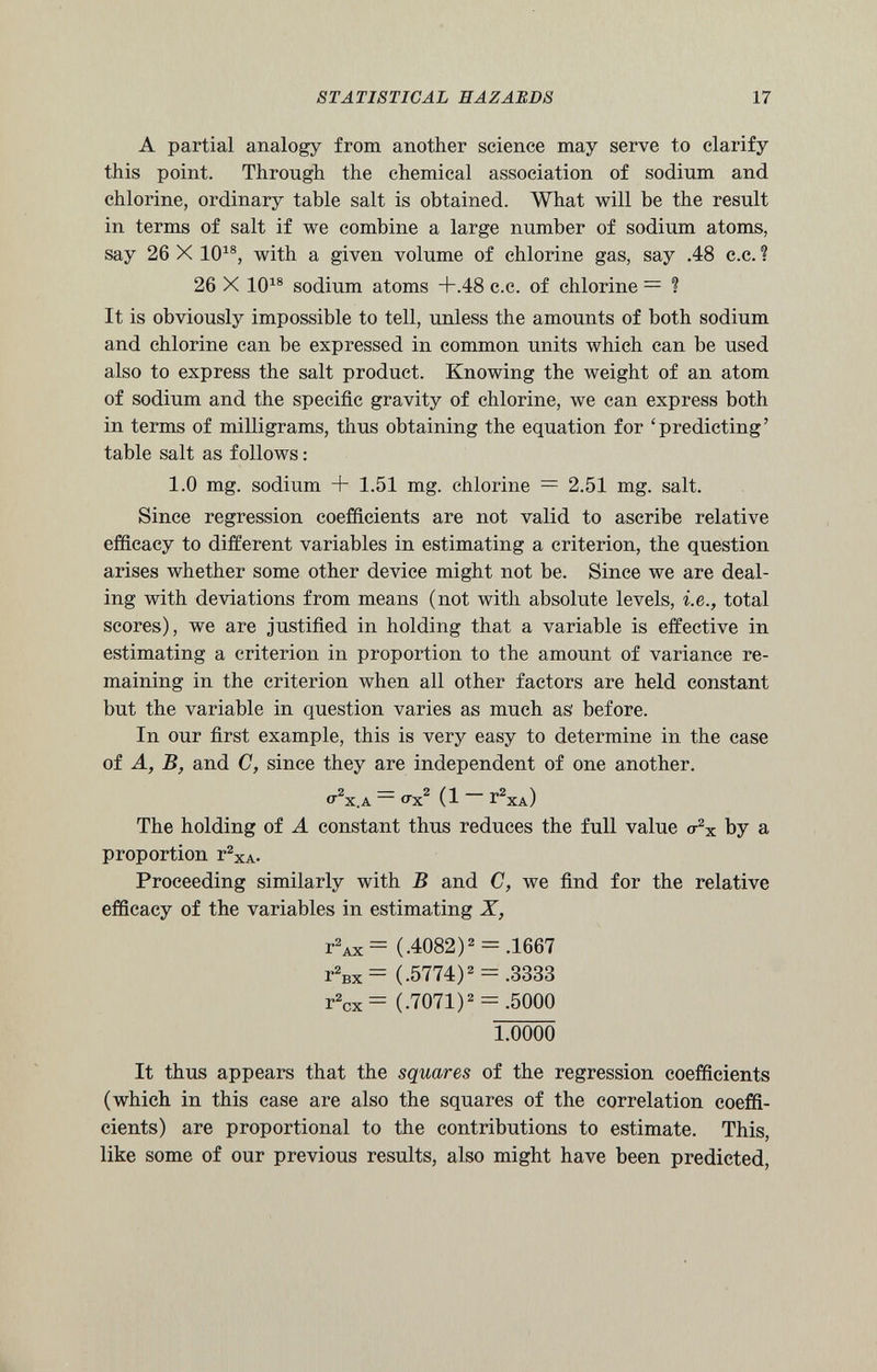 A partial analogy from another science may serve to clarify this point. Through the chemical association of sodium and chlorine, ordinary table salt is obtained. What will be the result in terms of salt if we combine a large number of sodium atoms, say 26 X 10 18 , with a given volume of chlorine gas, say .48 c.c. 1 26 X 10 18 sodium atoms +.48 c.c. of chlorine = ? It is obviously impossible to tell, unless the amounts of both sodium and chlorine can be expressed in common units which can be used also to express the salt product. Knowing the weight of an atom of sodium and the specific gravity of chlorine, we can express both in terms of milligrams, thus obtaining the equation for ‘predicting’ table salt as follows : 1.0 mg. sodium + 1.51 mg. chlorine = 2.51 mg. salt. Since regression coefficients are not valid to ascribe relative efficacy to different variables in estimating a criterion, the question arises whether some other device might not be. Since we are deal ing with deviations from means (not with absolute levels, i.e., total scores), we are justified in holding that a variable is effective in estimating a criterion in proportion to the amount of variance re maining in the criterion when all other factors are held constant but the variable in question varies as much as' before. In our first example, this is very easy to determine in the case of A, B, and C, since they are independent of one another. O^X.A “ ox 2 (1 r 2 xA) The holding of A constant thus reduces the full value <t 2 x by a proportion r 2 xA- Proceeding similarly with B and C, we find for the relative efficacy of the variables in estimating X, t 2 ax= (.4082) 2 = .1667 r 2 Bx= (.5774) 2 = .3333 r 2 cx= (.7071) 2 = .5000 1.0000 It thus appears that the squares of the regression coefficients (which in this case are also the squares of the correlation coeffi cients) are proportional to the contributions to estimate. This, like some of our previous results, also might have been predicted,