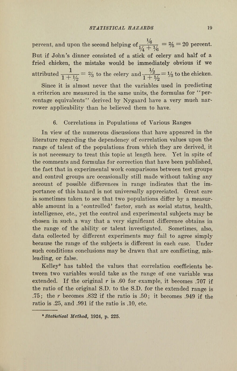 percent, and upon the second helping of : % _ = % = 20 percent But if John’s dinner consisted of a stick of celery and half of a fried chicken, the mistake would be immediately obvious if we l __ , , y 2 attributed — % to the celery and . — y$ to the chicken. l + i / 2 ' 1 + Y2 Since it is almost never that the variables used in predicting a criterion are measured in the same units, the formulas for “per centage equivalents” derived by Nygaard have a very much nar rower applicability than he believed them to have. 6. Correlations in Populations of Various Ranges In view of the numerous discussions that have appeared in the literature regarding the dependency of correlation values upon the range of talent of the populations from which they are derived, it is not necessary to treat this topic at length here. Yet in spite of the comments and formulas for correction that have been published, the fact that in experimental work comparisons between test groups and control groups are occasionally still made without taking any account of possible differences in range indicates that the im portance of this hazard is not universally appreciated. Great care is sometimes taken to see that two populations differ by a measur able amount in a ‘controlled’ factor, such as social status, health, intelligence, etc., yet the control and experimental subjects may be chosen in such a way that a very significant difference obtains in the range of the ability or talent investigated. Sometimes, also, data collected by different experiments may fail to agree simply because the range of the subjects is different in each case. Under such conditions conclusions may be drawn that are conflicting, mis leading, or false. Kelley 9 has tabled the values that correlation coefficients be tween two variables would take as the range of one variable was extended. If the original r is .60 for example, it becomes .707 if the ratio of the original S.D. to the S.D. for the extended range is .75; the r becomes .832 if the ratio is .50; it becomes .949 if the ratio is .25, and .991 if the ratio is .10, etc. •Statistical Method, 1924, p. 225.