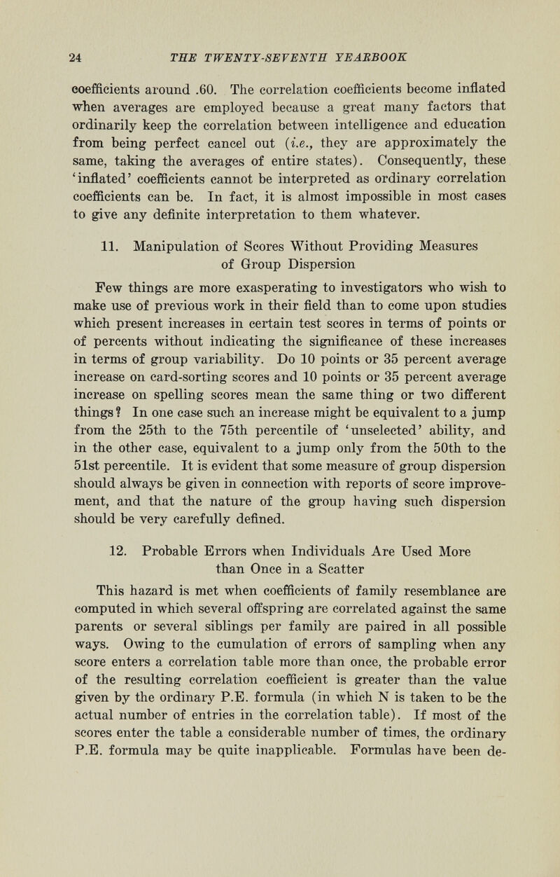 coefficients around .60. The correlation coefficients become inflated when averages are employed because a great many factors that ordinarily keep the correlation between intelligence and education from being perfect cancel out ( i.e ., they are approximately the same, taking the averages of entire states). Consequently, these ‘inflated’ coefficients cannot be interpreted as ordinary correlation coefficients can be. In fact, it is almost impossible in most cases to give any definite interpretation to them whatever. 11. Manipulation of Scores Without Providing Measures of Group Dispersion Few things are more exasperating to investigators who wish to make use of previous work in their field than to come upon studies which present increases in certain test scores in terms of points or of percents without indicating the significance of these increases in terms of group variability. Do 10 points or 35 percent average increase on card-sorting scores and 10 points or 35 percent average increase on spelling scores mean the same thing or two different things? In one case such an increase might be equivalent to a jump from the 25th to the 75th percentile of ‘unselected’ ability, and in the other case, equivalent to a jump only from the 50th to the 51st percentile. It is evident that some measure of group dispersion should always be given in connection with reports of score improve ment, and that the nature of the group having such dispersion should be very carefully defined. 12 12. Probable Errors when Individuals Are Used More than Once in a Scatter This hazard is met when coefficients of family resemblance are computed in which several offspring are correlated against the same parents or several siblings per family are paired in all possible ways. Owing to the cumulation of errors of sampling when any score enters a correlation table more than once, the probable error of the resulting correlation coefficient is greater than the value given by the ordinary P.E. formula (in which N is taken to be the actual number of entries in the correlation table). If most of the scores enter the table a considerable number of times, the ordinary P.E. formula may be quite inapplicable. Formulas have been de-
