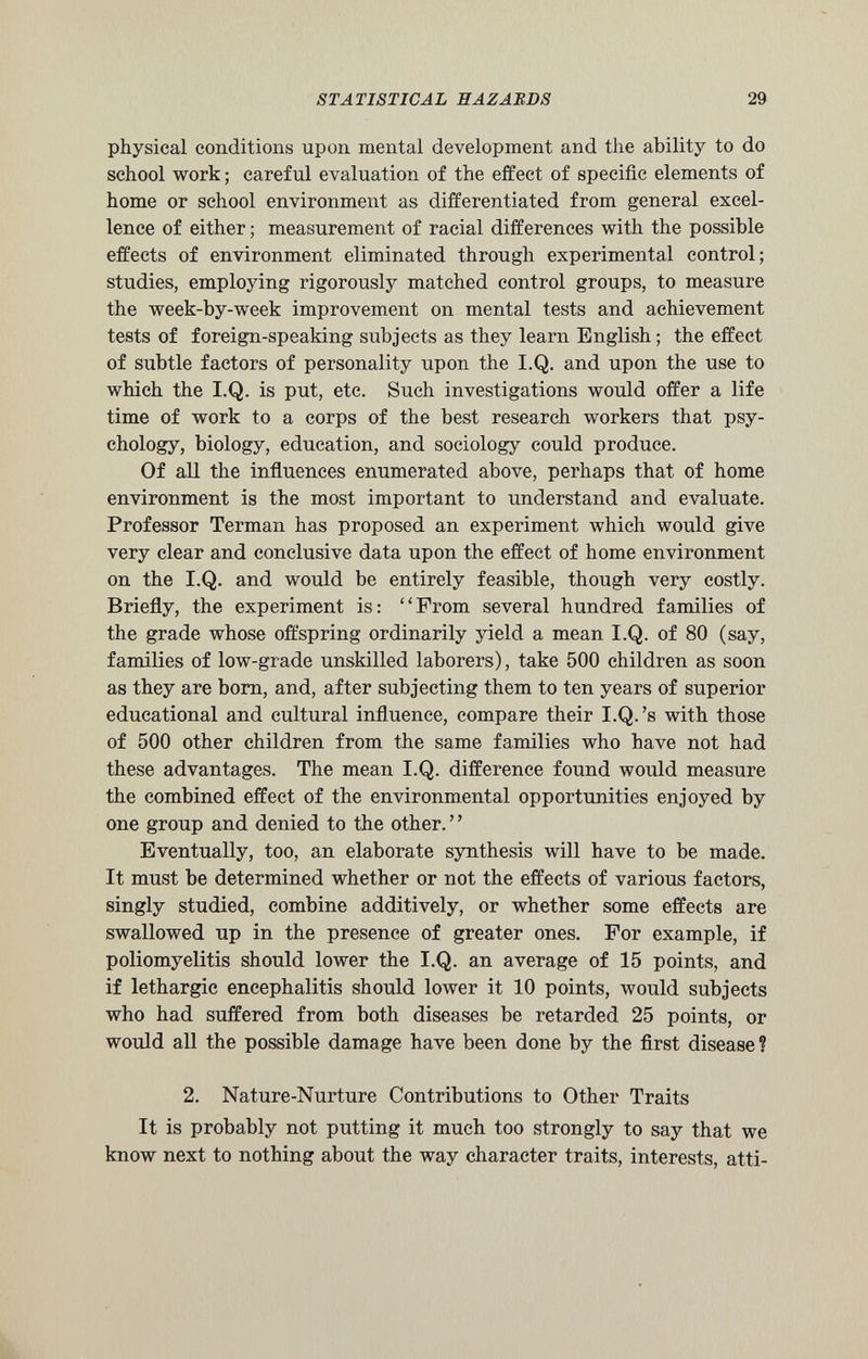 physical conditions upon mental development and the ability to do school work; careful evaluation of the effect of specific elements of home or school environment as differentiated from general excel lence of either; measurement of racial differences with the possible effects of environment eliminated through experimental control; studies, employing rigorously matched control groups, to measure the week-by-week improvement on mental tests and achievement tests of foreign-speaking subjects as they learn English; the effect of subtle factors of personality upon the I.Q. and upon the use to which the I.Q. is put, etc. Such investigations would offer a life time of work to a corps of the best research workers that psy chology, biology, education, and sociology could produce. Of all the influences enumerated above, perhaps that of home environment is the most important to understand and evaluate. Professor Terman has proposed an experiment which would give very clear and conclusive data upon the effect of home environment on the I.Q. and would be entirely feasible, though very costly. Briefly, the experiment is: “From several hundred families of the grade whose offspring ordinarily yield a mean I.Q. of 80 (say, families of low-grade unskilled laborers), take 500 children as soon as they are bom, and, after subjecting them to ten years of superior educational and cultural influence, compare their I.Q.’s with those of 500 other children from the same families who have not had these advantages. The mean I.Q. difference found would measure the combined effect of the environmental opportunities enjoyed by one group and denied to the other. ’ ’ Eventually, too, an elaborate synthesis will have to be made. It must be determined whether or not the effects of various factors, singly studied, combine additively, or whether some effects are swallowed up in the presence of greater ones. For example, if poliomyelitis should lower the I.Q. an average of 15 points, and if lethargic encephalitis should lower it 10 points, would subjects who had suffered from both diseases be retarded 25 points, or would all the possible damage have been done by the first disease? 2. Nature-Nurture Contributions to Other Traits It is probably not putting it much too strongly to say that we know next to nothing about the way character traits, interests, atti
