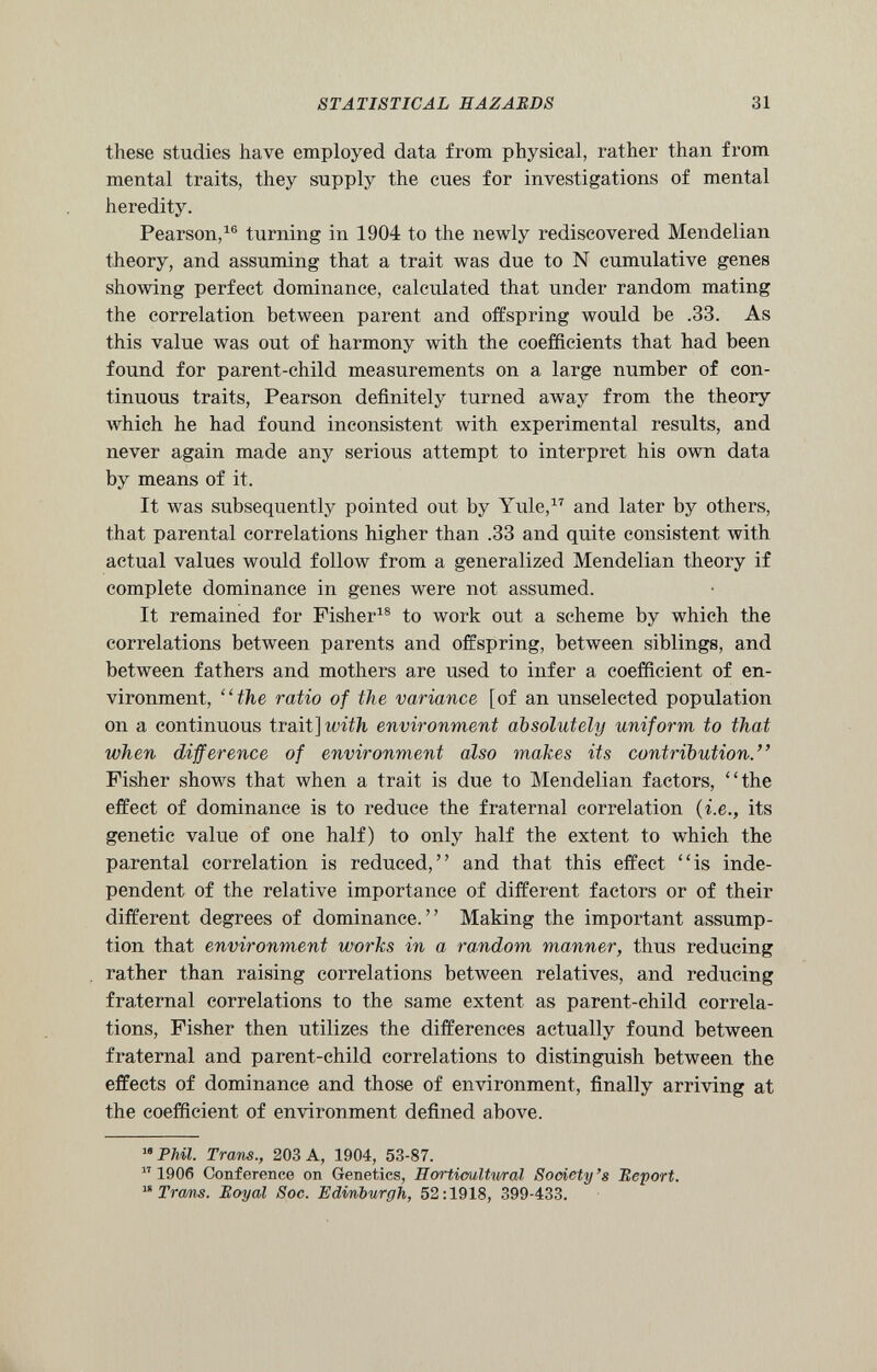 these studies have employed data from physical, rather than from mental traits, they supply the cues for investigations of mental heredity. Pearson, 16 turning in 1904 to the newly rediscovered Mendelian theory, and assuming that a trait was due to N cumulative genes showing perfect dominance, calculated that under random mating the correlation between parent and offspring would be .33. As this value was out of harmony with the coefficients that had been found for parent-child measurements on a large number of con tinuous traits, Pearson definitely turned away from the theory which he had found inconsistent with experimental results, and never again made any serious attempt to interpret his own data by means of it. It was subsequently pointed out by Yule, 17 and later by others, that parental correlations higher than .33 and quite consistent with actual values would follow from a generalized Mendelian theory if complete dominance in genes were not assumed. It remained for Fisher 18 to work out a scheme by which the correlations between parents and offspring, between siblings, and between fathers and mothers are used to infer a coefficient of en vironment, “the ratio of the variance [of an unselected population on a continuous trait] with environment absolutely uniform to that when difference of environment also makes its contribution.” Fisher shows that when a trait is due to Mendelian factors, “the effect of dominance is to reduce the fraternal correlation ( i.e., its genetic value of one half) to only half the extent to which the parental correlation is reduced,” and that this effect “is inde pendent of the relative importance of different factors or of their different degrees of dominance.” Making the important assump tion that environment works in a random manner, thus reducing rather than raising correlations between relatives, and reducing fraternal correlations to the same extent as parent-child correla tions, Fisher then utilizes the differences actually found between fraternal and parent-child correlations to distinguish between the effects of dominance and those of environment, finally arriving at the coefficient of environment defined above. ™Phil. Trans., 203 A, 1904, 53-87. 17 1906 Conference on Genetics, Horticultural Society’s Report. 18 Trams. Royal Soc. Edinburgh, 52:1918, 399-433.