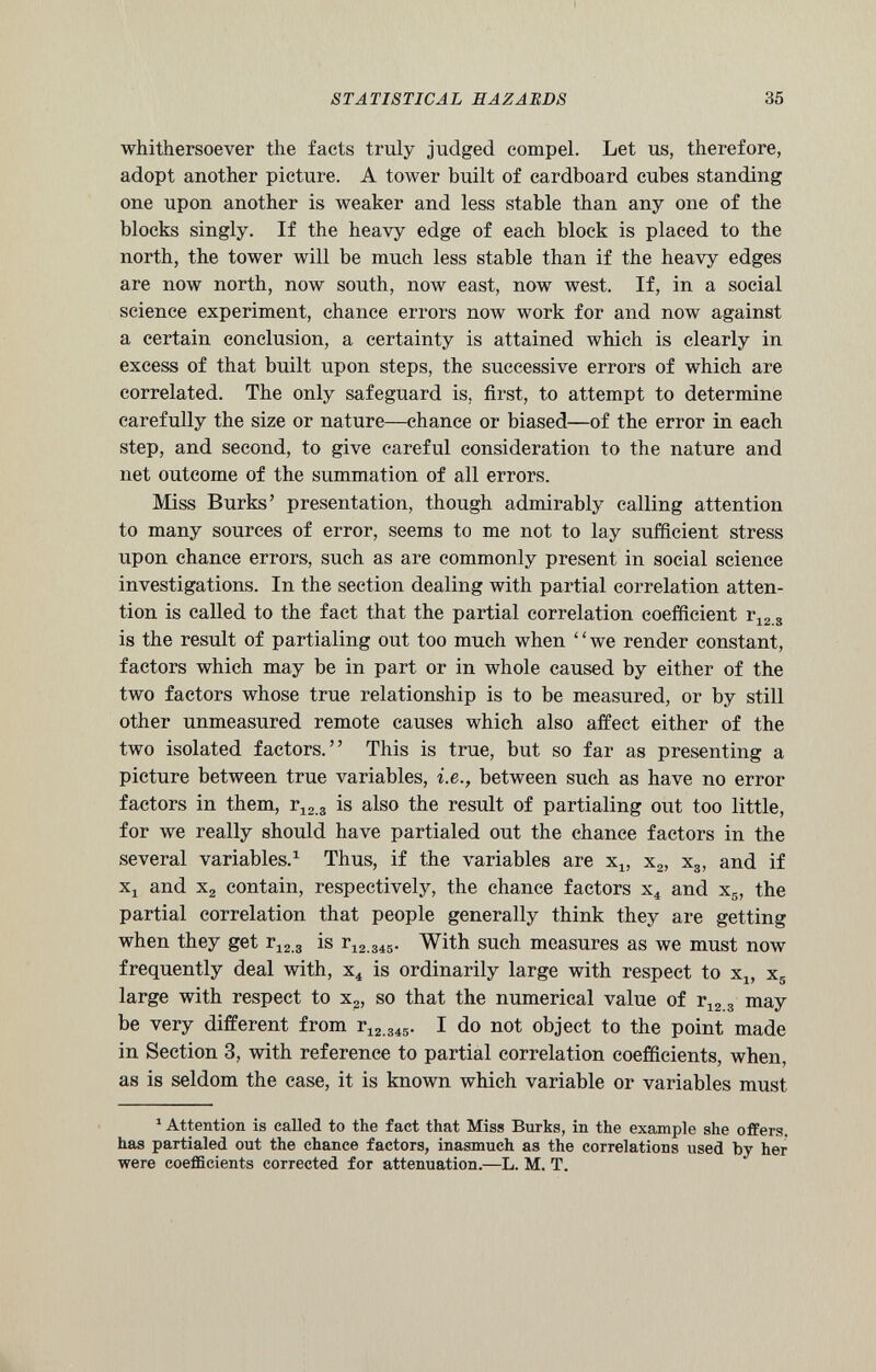 whithersoever the facts truly judged compel. Let us, therefore, adopt another picture. A tower built of cardboard cubes standing one upon another is weaker and less stable than any one of the blocks singly. If the heavy edge of each block is placed to the north, the tower will be much less stable than if the heavy edges are now north, now south, now east, now west. If, in a social science experiment, chance errors now work for and now against a certain conclusion, a certainty is attained which is clearly in excess of that built upon steps, the successive errors of which are correlated. The only safeguard is, first, to attempt to determine carefully the size or nature—chance or biased—of the error in each step, and second, to give careful consideration to the nature and net outcome of the summation of all errors. Miss Burks’ presentation, though admirably calling attention to many sources of error, seems to me not to lay sufficient stress upon chance errors, such as are commonly present in social science investigations. In the section dealing with partial correlation atten tion is called to the fact that the partial correlation coefficient r 12 S is the result of partialing out too much when “we render constant, factors which may be in part or in whole caused by either of the two factors whose true relationship is to be measured, or by still other unmeasured remote causes which also affect either of the two isolated factors.” This is true, but so far as presenting a picture between true variables, i.e., between such as have no error factors in them, r 123 is also the result of partialing out too little, for we really should have partialed out the chance factors in the several variables. 1 Thus, if the variables are x 1} x 2 , x 3 , and if x 1 and x 2 contain, respectively, the chance factors x 4 and x s , the partial correlation that people generally think they are getting when they get r 12 3 is r 12 345 . With such measures as we must now frequently deal with, x 4 is ordinarily large with respect to x 4 , x 5 large with respect to x 2 , so that the numerical value of r 12 3 may be very different from r 12 345 . I do not object to the point made in Section 3, with reference to partial correlation coefficients, when, as is seldom the case, it is known which variable or variables must 1 Attention is called to the fact that Miss Burks, in the example she offers, has partialed out the chance factors, inasmuch as the correlations used by her were coefficients corrected for attenuation.—L. M. T.