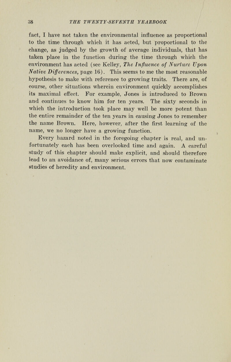 fact, I have not taken the environmental influence as proportional to the time through which it has acted, but proportional to the change, as judged by the growth of average individuals, that has taken place in the function during the time through which the environment has acted (see Kelley, The Influence of Nurture Upon Native Differences, page 16). This seems to me the most reasonable hypothesis to make with reference to growing traits. There are, of course, other situations wherein environment quickly accomplishes its maximal effect. For example, Jones is introduced to Brown and continues to know him for ten years. The sixty seconds in which the introduction took place may well be more potent than the entire remainder of the ten years in causing Jones to remember the name Brown. Here, however, after the first learning of the name, we no longer have a growing function. Every hazard noted in the foregoing chapter is real, and un fortunately each has been overlooked time and again. A careful study of this chapter should make explicit, and should therefore lead to an avoidance of, many serious errors that now contaminate studies of heredity and environment.