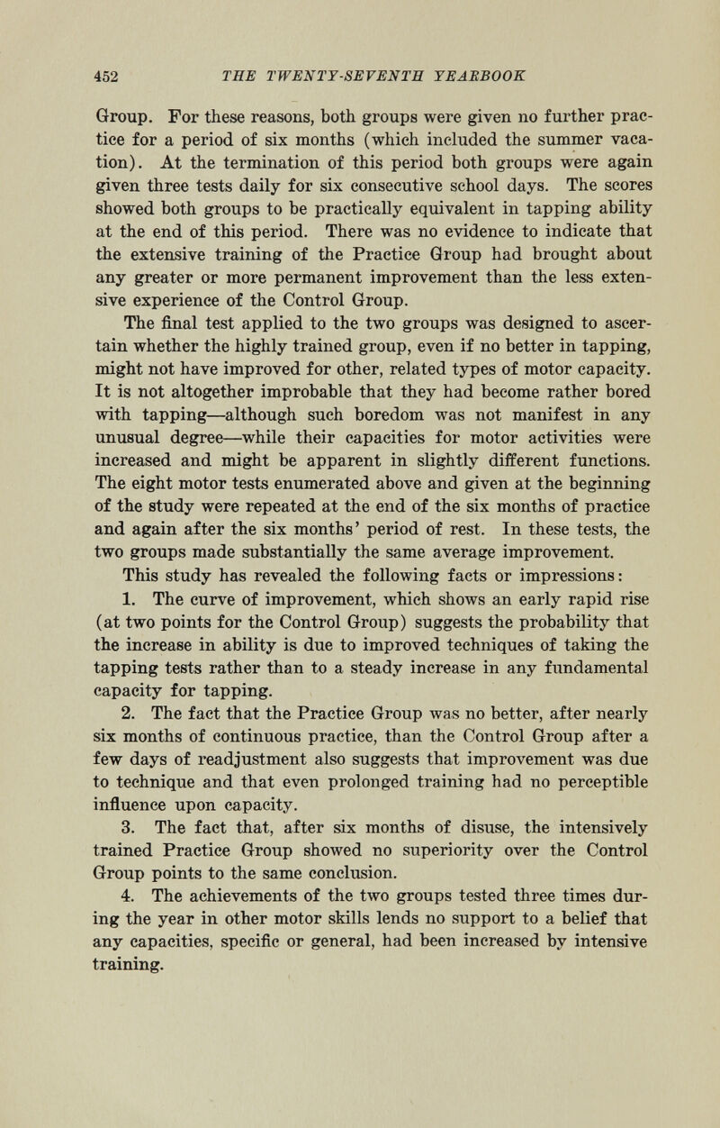 Group. For these reasons, both groups were given no further prac tice for a period of six months (which included the summer vaca tion). At the termination of this period both groups were again given three tests daily for six consecutive school days. The scores showed both groups to be practically equivalent in tapping ability at the end of this period. There was no evidence to indicate that the extensive training of the Practice Group had brought about any greater or more permanent improvement than the less exten sive experience of the Control Group. The final test applied to the two groups was designed to ascer tain whether the highly trained group, even if no better in tapping, might not have improved for other, related types of motor capacity. It is not altogether improbable that they had become rather bored with tapping—although such boredom was not manifest in any unusual degree—while their capacities for motor activities were increased and might be apparent in slightly different functions. The eight motor tests enumerated above and given at the beginning of the study were repeated at the end of the six months of practice and again after the six months’ period of rest. In these tests, the two groups made substantially the same average improvement. This study has revealed the following facts or impressions: 1. The curve of improvement, which shows an early rapid rise (at two points for the Control Group) suggests the probability that the increase in ability is due to improved techniques of taking the tapping tests rather than to a steady increase in any fundamental capacity for tapping. 2. The fact that the Practice Group was no better, after nearly six months of continuous practice, than the Control Group after a few days of readjustment also suggests that improvement was due to technique and that even prolonged training had no perceptible influence upon capacity. 3. The fact that, after six months of disuse, the intensively trained Practice Group showed no superiority over the Control Group points to the same conclusion. 4. The achievements of the two groups tested three times dur ing the year in other motor skills lends no support to a belief that any capacities, specific or general, had been increased by intensive training.