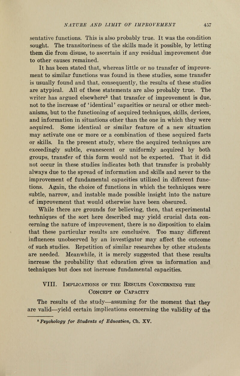 sentative functions. This is also probably true. It was the condition sought. The transitoriness of the skills made it possible, by letting them die from disuse, to ascertain if any residual improvement due to other causes remained. It has been stated that, whereas little or no transfer of improve ment to similar functions was found in these studies, some transfer is usually found and that, consequently, the results of these studies are atypical. All of these statements are also probably true. The writer has argued elsewhere 5 that transfer of improvement is due, not to the increase of ‘identical’ capacities or neural or other mech anisms, but to the functioning of acquired techniques, skills, devices, and information in situations other than the one in which they were acquired. Some identical or similar feature of a new situation may activate one or more or a combination of these acquired facts or skills. In the present study, where the acquired techniques are exceedingly subtle, evanescent or uniformly acquired by both groups, transfer of this form would not be expected. That it did not occur in these studies indicates both that transfer is probably always due to the spread of information and skills and never to the improvement of fundamental capacities utilized in different func tions. Again, the choice of functions in which the techniques were subtle, narrow, and instable made possible insight into the nature of improvement that would otherwise have been obscured. While there are grounds for believing, then, that experimental techniques of the sort here described may yield crucial data con cerning the nature of improvement, there is no disposition to claim that these particular results are conclusive. Too many different influences unobserved by an investigator may affect the outcome of such studies. Repetition of similar researches by other students are needed. Meanwhile, it is merely suggested that these results increase the probability that education gives us information and techniques but does not increase fundamental capacities. VIII. Implications of the Results Concerning the Concept of Capacity The results of the study—assuming for the moment that they are valid—yield certain implications concerning the validity of the * Psychology for Students of Education , Ch. XV.