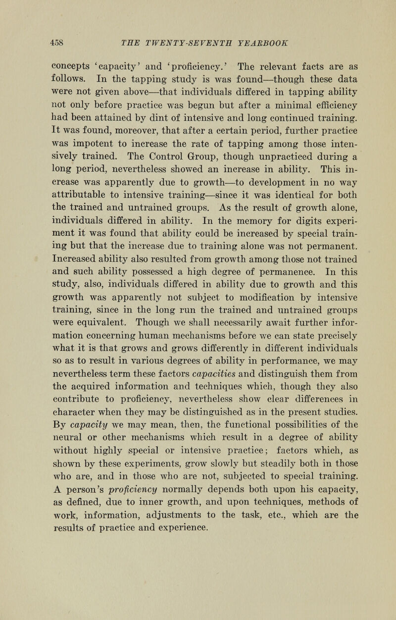 concepts ‘capacity’ and ‘proficiency.’ The relevant facts are as follows. In the tapping study is was found—though these data were not given above—that individuals differed in tapping ability not only before practice was begun but after a minimal efficiency had been attained by dint of intensive and long continued training. It was found, moreover, that after a certain period, further practice was impotent to increase the rate of tapping among those inten sively trained. The Control Group, though unpracticed during a long period, nevertheless showed an increase in ability. This in crease was apparently due to growth—to development in no way attributable to intensive training—since it was identical for both the trained and untrained groups. As the result of growth alone, individuals differed in ability. In the memory for digits experi ment it was found that ability could be increased by special train ing but that the increase due to training alone was not permanent. Increased ability also resulted from growth among those not trained and such ability possessed a high degree of permanence. In this study, also, individuals differed in ability due to growth and this growth was apparently not subject to modification by intensive training, since in the long run the trained and untrained groups were equivalent. Though we shall necessarily await further infor mation concerning human mechanisms before we can state precisely what it is that grows and grows differently in different individuals so as to result in various degrees of ability in performance, we may nevertheless term these factors capacities and distinguish them from the acquired information and techniques which, though they also contribute to proficiency, nevertheless show clear differences in character when they may be distinguished as in the present studies. By capacity we may mean, then, the functional possibilities of the neural or other mechanisms which result in a degree of ability without highly special or intensive practice; factors which, as shown by these experiments, grow slowly but steadily both in those who are, and in those who are not, subjected to special training. A person’s proficiency normally depends both upon his capacity, as defined, due to inner growth, and upon techniques, methods of work, information, adjustments to the task, etc., which are the results of practice and experience.