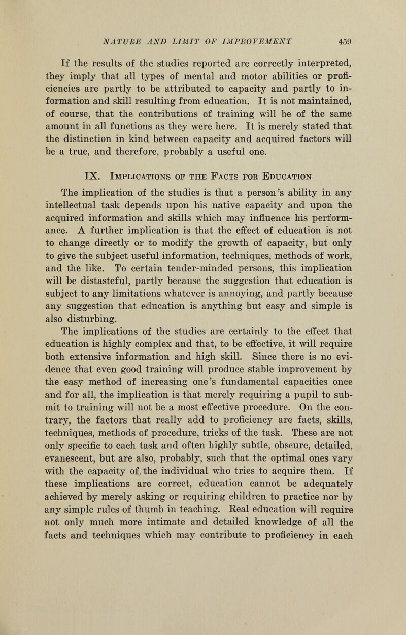 If the results of the studies reported are correctly interpreted, they imply that all types of mental and motor abilities or profi ciencies are partly to be attributed to capacity and partly to in formation and skill resulting from education. It is not maintained, of course, that the contributions of training will be of the same amount in all functions as they were here. It is merely stated that the distinction in kind between capacity and acquired factors will be a true, and therefore, probably a useful one. IX. Implications op the Facts for Education The implication of the studies is that a person’s ability in any intellectual task depends upon his native capacity and upon the acquired information and skills which may influence his perform ance. A further implication is that the effect of education is not to change directly or to modify the growth of capacity, but only to give the subject useful information, techniques, methods of work, and the like. To certain tender-minded persons, this implication will be distasteful, partly because the suggestion that education is subject to any limitations whatever is annoying, and partly because any suggestion that education is anything but easy and simple is also disturbing. The implications of the studies are certainly to the effect that education is highly complex and that, to be effective, it will require both extensive information and high skill. Since there is no evi dence that even good training will produce stable improvement by the easy method of increasing one’s fundamental capacities once and for all, the implication is that merely requiring a pupil to sub mit to training will not be a most effective procedure. On the con trary, the factors that really add to proficiency are facts, skills, techniques, methods of procedure, tricks of the task. These are not only specific to each task and often highly subtle, obscure, detailed, evanescent, but are also, probably, such that the optimal ones vary with the capacity of the individual who tries to acquire them. If these implications are correct, education cannot be adequately achieved by merely asking or requiring children to practice nor by any simple rules of thumb in teaching. Real education will require not only much more intimate and detailed knowledge of all the facts and techniques which may contribute to proficiency in each