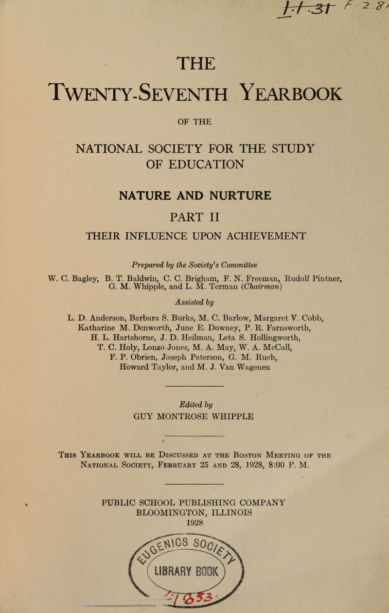 THE Twenty-Seventh Yearbook OF THE NATIONAL SOCIETY FOR THE STUDY OF EDUCATION NATURE AND NURTURE PART II THEIR INFLUENCE UPON ACHIEVEMENT Prepared by the Society’s Committee W. C. Bagley, B. T. Baldwin, C. C. Brigham, F. N. Freeman, Rudolf Pintner, G. M. Whipple, and L. M. Terman ( Chairman ) Assisted by L. D. Anderson, Barbara S. Burks, M. C. Barlow, Margaret V. Cobb, Katharine M. Denworth, June E. Downey, P. R. Farnsworth, H. L. Hartshorne, J. D. Heilman, Leta S. Hollingworth, T. C. Holy, Lonzo Jones, M. A. May, W. A. McCall, F. P. Obrien, Joseph Peterson, G. M. Ruch, Howard Taylor, and M. J. Van Wagenen Edited by GUY MONTROSE WHIPPLE This Yearbook will be Discussed at the Boston Meeting of the National Society, February 25 and 28, 1928, 8:00 P. M. PUBLIC SCHOOL PUBLISHING COMPANY BLOOMINGTON, ILLINOIS 1928