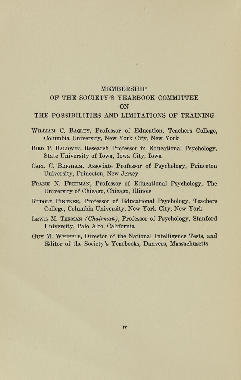 MEMBERSHIP OF THE SOCIETY’S YEARBOOK COMMITTEE ON THE POSSIBILITIES AND LIMITATIONS OF TRAINING William C. Bagley, Professor of Education, Teachers College, Columbia University, New York City, New York Bird T. Baldwin, Research Professor in Educational Psychology, State University of Iowa, Iowa City, Iowa Carl C. Brigham, Associate Professor of Psychology, Princeton University, Princeton, New Jersey Frank N. Freeman, Professor of Educational Psychology, The University of Chicago, Chicago, Illinois Rudolf Pintner, Professor of Educational Psychology, Teachers' College, Columbia University, New York City, New York Lewis M. Terman (Chairman), Professor of Psychology, Stanford University, Palo Alto, California Guy M. Whipple, Director of the National Intelligence Tests, and Editor of the Society’s Yearbooks, Danvers, Massachusetts