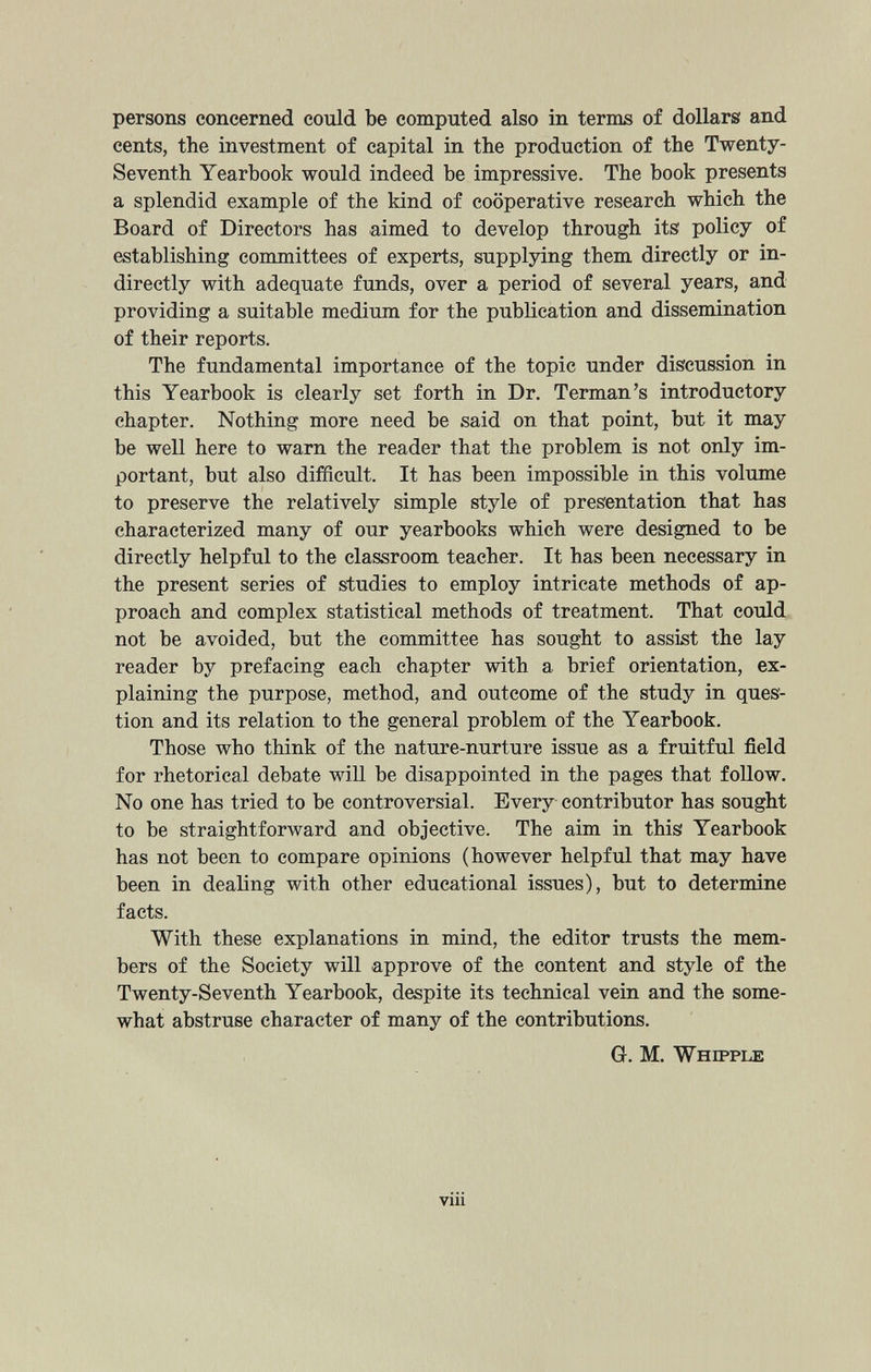 persons concerned could be computed also in terms of dollars and cents, the investment of capital in the production of the Twenty- Seventh Yearbook would indeed be impressive. The book presents a splendid example of the kind of cooperative research which the Board of Directors has aimed to develop through its policy of establishing committees of experts, supplying them directly or in directly with adequate funds, over a period of several years, and providing a suitable medium for the publication and dissemination of their reports. The fundamental importance of the topic under discussion in this Yearbook is clearly set forth in Dr. Terman’s introductory chapter. Nothing more need be said on that point, but it may be well here to warn the reader that the problem is not only im portant, but also difficult. It has been impossible in this volume to preserve the relatively simple style of presentation that has characterized many of our yearbooks which were designed to be directly helpful to the classroom teacher. It has been necessary in the present series of studies to employ intricate methods of ap proach and complex statistical methods of treatment. That could not be avoided, but the committee has sought to assist the lay reader by prefacing each chapter with a brief orientation, ex plaining the purpose, method, and outcome of the study in ques tion and its relation to the general problem of the Yearbook. Those who think of the nature-nurture issue as a fruitful field for rhetorical debate will be disappointed in the pages that follow. No one has tried to be controversial. Every contributor has sought to be straightforward and objective. The aim in this Yearbook has not been to compare opinions (however helpful that may have been in dealing with other educational issues), but to determine facts. With these explanations in mind, the editor trusts the mem bers of the Society will approve of the content and style of the Twenty-Seventh Yearbook, despite its technical vein and the some what abstruse character of many of the contributions. Gl. M. Whipple