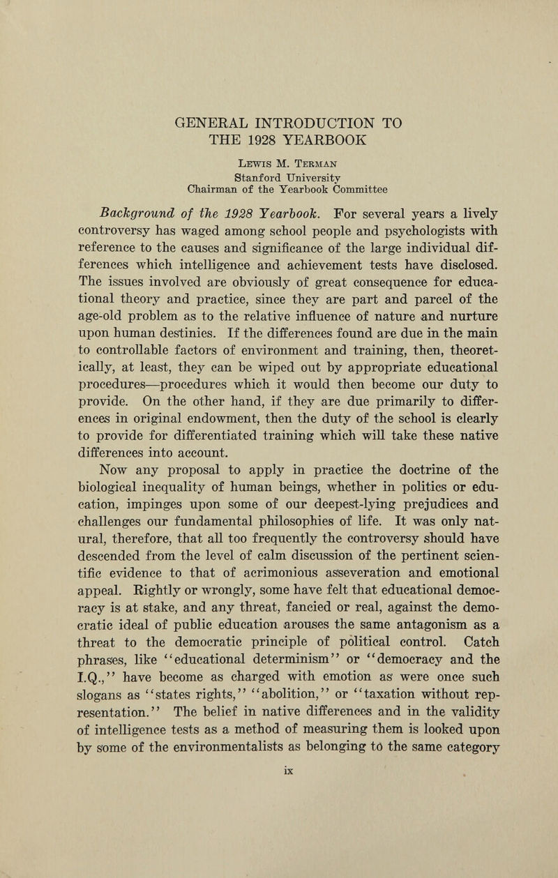 GENERAL INTRODUCTION TO THE 1928 YEARBOOK Lewis M. Terman Stanford University Chairman of the Yearbook Committee Background of the 1928 Yearbook. For several years a lively controversy has waged among school people and psychologists with reference to the causes and significance of the large individual dif ferences which intelligence and achievement tests have disclosed. The issues involved are obviously of great consequence for educa tional theory and practice, since they are part and parcel of the age-old problem as to the relative influence of nature and nurture upon human destinies. If the differences found are due in the main to controllable factors of environment and training, then, theoret ically, at least, they can he wiped out by appropriate educational procedures—procedures which it would then become our duty to provide. On the other hand, if they are due primarily to differ ences in original endowment, then the duty of the school is clearly to provide for differentiated training which will take these native differences into account. Now any proposal to apply in practice the doctrine of the biological inequality of human beings, whether in politics or edu cation, impinges upon some of our deepest-lying prejudices and challenges our fundamental philosophies of life. It was only nat ural, therefore, that all too frequently the controversy should have descended from the level of calm discussion of the pertinent scien tific evidence to that of acrimonious asseveration and emotional appeal. Rightly or wrongly, some have felt that educational democ racy is at stake, and any threat, fancied or real, against the demo cratic ideal of public education arouses the same antagonism as a threat to the democratic principle of political control. Catch phrases, like “educational determinism” or “democracy and the I.Q.,” have become as charged with emotion as were once such slogans as “states rights,” “abolition,” or “taxation without rep resentation.” The belief in native differences and in the validity of intelligence tests as a method of measuring them is looked upon by some of the environmentalists as belonging to the same category