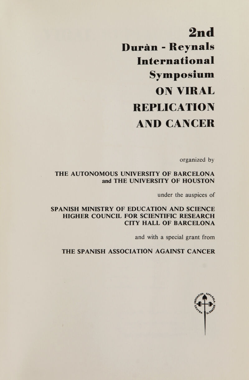 2nd Duran - Reynals International Symposium ON VIRAL REPLICATION AND CANCER organized by THE AUTONOMOUS UNIVERSITY OF BARCELONA and THE UNIVERSITY OF HOUSTON under the auspices of SPANISH MINISTRY OF EDUCATION AND SCIENCE HIGHER COUNCIL FOR SCIENTIFIC RESEARCH CITY HALL OF BARCELONA and with a special grant from THE SPANISH ASSOCIATION AGAINST CANCER