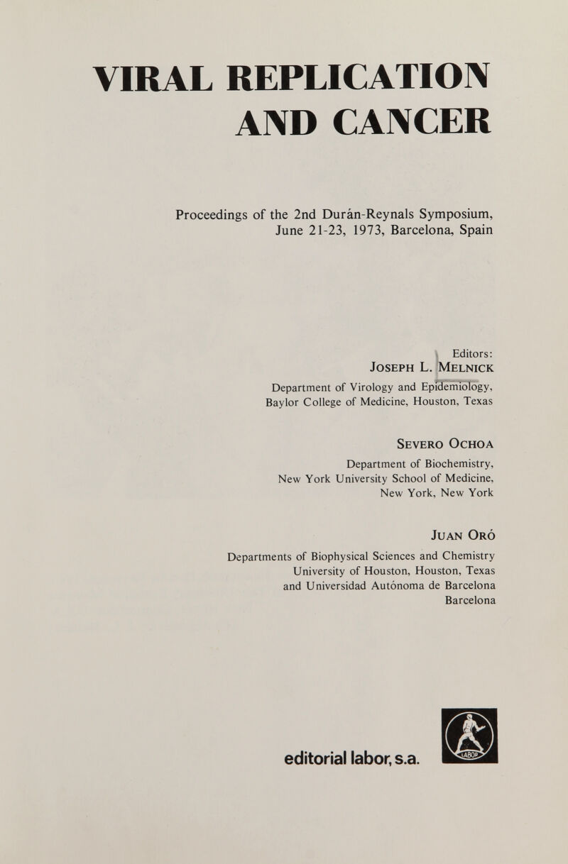 VIRAL REPLICATIOIV A1\D CANCER Proceedings of the 2nd Durân-Reynals Symposium, June 21-23, 1973, Barcelona, Spain t Editors: Joseph L. Melnick Department of Virology and Epfdemiology, Baylor College of Medicine, Houston, Texas Severo Ochoa Department of Biochemistry, New York University School of Medicine, New York, New York Juan Oró Departments of Biophysical Sciences and Chemistry University of Houston, Houston, Texas and Universidad Autónoma de Barcelona Barcelona editorial labor, s.a.