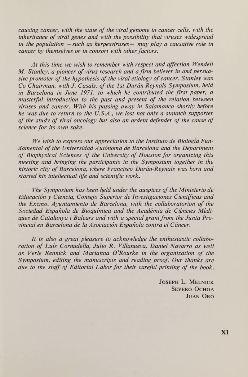 causing cancer, with the state of the viral genome in cancer cells, with the inheritance of viral genes and with the possibility that viruses widespread in the population —such as herpesviruses— may play a causative role in cancer by themselves or in consort with other factors. At this time we wish to remember with respect and affection Wendell M. Stanley, a pioneer of virus research and a firm believer in and persua¬ sive promoter of the hypothesis of the viral etiology of cancer. Stanley was Co-Chairman, with J. Casals, of the 1st Durán-Reynals Symposium, held in Barcelona in June 1971, to which he contributed the first paper, a masterful introduction to the past and present of the relation between viruses and cancer. With his passing away in Salamanca shortly before he was due to return to the U.SA., we lost not only a staunch supporter of the study of viral oncology but also an ardent defender of the cause of science for its own sake. We wish to express our appreciation to the Instituto de Biología Fun¬ damental of the Universidad Autónoma de Barcelona and the Department of Biophysical Sciences of the University of Houston for organizing this meeting and bringing the participants in the Symposium together in the historic city of Barcelona, where Francisco Durán-Reynals was born and started his intellectual life and scientific work. The Symposium has been held under the auspices of the Ministerio de Educación y Ciencia, Consejo Superior de Investigaciones Científicas and the Excmo. Ayuntamiento de Barcelona, with the collaboratorion of the Sociedad Española de Bioquímica and the Acadèmia de Ciències Mèdi- ques de Catalunya i Balears and with a special grant from the Junta Pro¬ vincial en Barcelona de la Asociación Española contra el Cáncer. It is also a great pleasure to acknowledge the enthusiastic collabo¬ ration of Luis Cornudella, Julio R. Villanueva, Daniel Navarro as well as Verle Rennick and Marianna O'Rourke in the organization of the Symposium, editing the manuscripts and reading proof. Our thanks are due to the staff of Editorial Labor for their careful printing of the book. Joseph L. Melnick Severo Ochoa Juan Oró