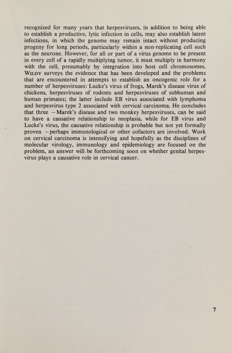 recognized for many years that herpesviruses, in addition to being able to establish a productive, lytic infection in cells, may also establish latent infections, in which the genome may remain intact without producing progeny for long periods, particularly within a non-replicating cell such as the neurone. However, for all or part of a virus genome to be present in every cell of a rapidly multiplying tumor, it must multiply in harmony with the cell, presumably by integration into host cell chromosomes. WiLDY surveys the evidence that has been developed and the problems that are encountered in attempts to establish an oncogenic role for a number of herpesviruses: Lucke's virus of frogs, Marek's disease virus of chickens, herpesviruses of rodents and herpesviruses of subhuman and human primates; the latter include EB virus associated with lymphoma and herpesvirus type 2 associated with cervical carcinoma. He concludes that three —Marek's disease and two monkey herpesviruses, can be said to have a causative relationship to neoplasia, while for EB virus and Lucke's virus, the causative relationship is probable but not yet formally proven —perhaps immunological or other cofactors are involved. Work on cervical carcinoma is intensifying and hopefully as the disciplines of molecular virology, immunology and epidemiology are focused on the problem, an answer will.be forthcoming soon on whether genital herpes¬ virus plays a causative role in cervical cancer.