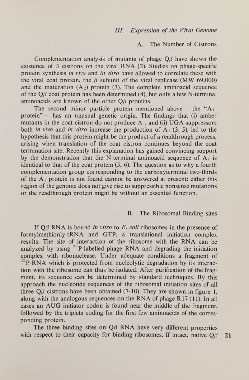 III. Expression of the Viral Genome A. The Number of Cistrons Complementation analysis of mutants of phage Qß have shown the existence of 3 cistrons on the viral RNA (2). Studies on phage-specific protein synthesis in vivo and in vitro have allowed to correlate these with the viral coat protein, the ß subunit of the viral replicase (MW 69,000) and the maturation (A2) protein (3). The complete aminoacid sequence of the Qß coat protein has been determined (4), but only a few N-terminal aminoacids are known of the other Qß proteins. The second minor particle protein mentioned above —the Ai- protein— has an unusual genetic origin. The findings that (i) amber mutants in the coat cistron do not produce Ai, and (ii) UGA suppressors both in vivo and in vitro increase the production of Ai (3, 5), led to the hypothesis that this protein might be the product of a readthrough process, arising when translation of the coat cistron continues beyond the coat termination site. Recently this explanation has gained convincing support by the demonstration that the N-terminal aminoacid sequence of Ai is identical to that of the coat protein (5, 6). The question as to why a fourth complementation group corresponding to the carboxyterminal two-thirds of the Al protein is not found cannot be answered at present; either this region of the genome does not give rise to suppressible nonsense mutations or the readthrough protein might be without an essential function. B. The Ribosomal Binding sites If Qß RNA is bound in vitro to E. coli ribosomes in the presence of formylmethionly-tRNA and GTP, a translational initiation complex results. The site of interaction of the ribosome with the RNA can be analyzed by using ^^P-labelled phage RNA and degrading the initiation complex with ribonuclease. Under adequate conditions a fragment of ^^P-RNA which is protected from nucleolytic degradation by its interac¬ tion with the ribosome can thus be isolated. After purification of the frag¬ ment, its sequence can be determined by standard techniques. By this approach the nucleotide sequences of the ribosomal initiation sites of all three Qß cistrons have been obtained (7-10). They are shown in figure 1, along with the analogous sequences on the RNA of phage R17 (11). In all cases an AUG initiator codon is found near the middle of the fragment, followed by the triplets coding for the first few aminoacids of the corres¬ ponding protein. The three binding sites on Qß RNA have very different properties with respect to their capacity for binding ribosomes. If intact, native Qß