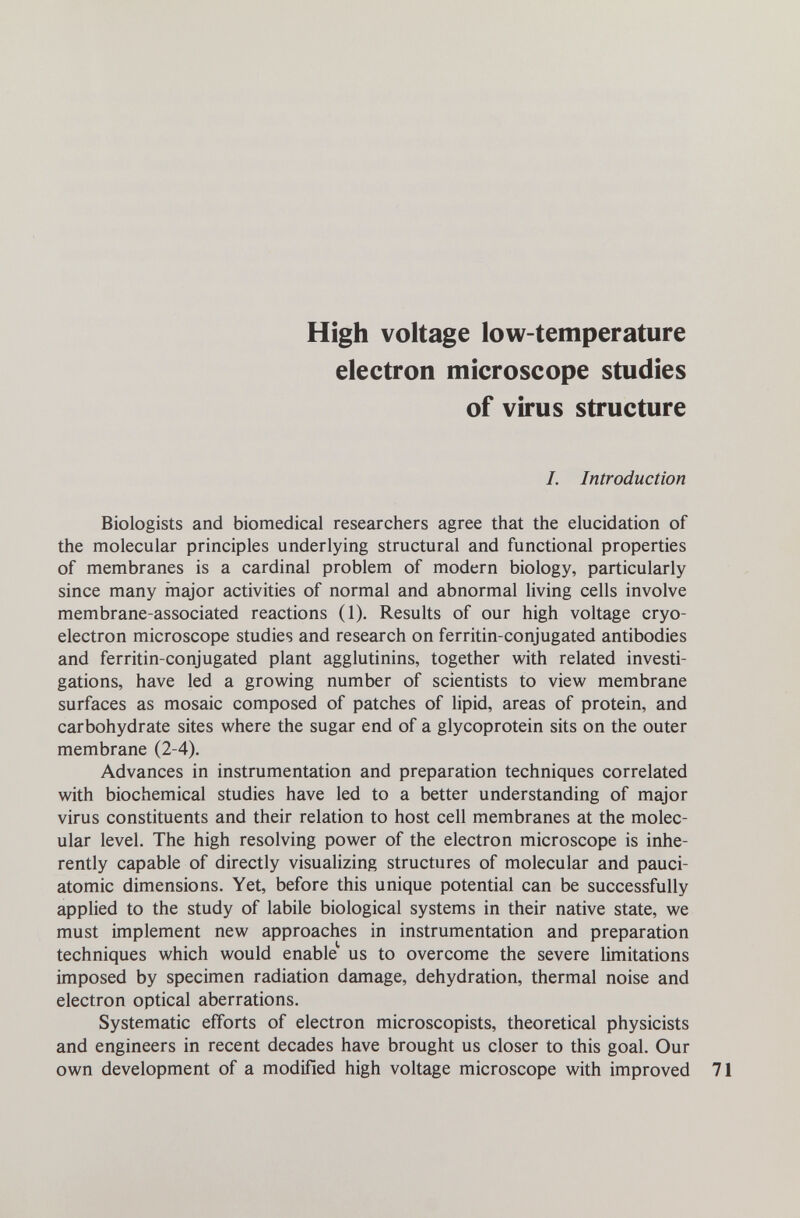 High voltage low-temperature electron microscope studies of virus structure I. Introduction Biologists and biomedical researchers agree that the elucidation of the molecular principles underlying structural and functional properties of membranes is a cardinal problem of modern biology, particularly since many major activities of normal and abnormal living cells involve membrane-associated reactions (1). Results of our high voltage cryo- electron microscope studies and research on ferritin-conjugated antibodies and ferritin-conjugated plant agglutinins, together with related investi¬ gations, have led a growing number of scientists to view membrane surfaces as mosaic composed of patches of lipid, areas of protein, and carbohydrate sites where the sugar end of a glycoprotein sits on the outer membrane (2-4). Advances in instrumentation and preparation techniques correlated with biochemical studies have led to a better understanding of major virus constituents and their relation to host cell membranes at the molec¬ ular level. The high resolving power of the electron microscope is inhe¬ rently capable of directly visualizing structures of molecular and pauci- atomic dimensions. Yet, before this unique potential can be successfully applied to the study of labile biological systems in their native state, we must implement new approaches in instrumentation and preparation techniques which would enable us to overcome the severe limitations imposed by specimen radiation damage, dehydration, thermal noise and electron optical aberrations. Systematic efforts of electron microscopists, theoretical physicists and engineers in recent decades have brought us closer to this goal. Our own development of a modified high voltage microscope with improved