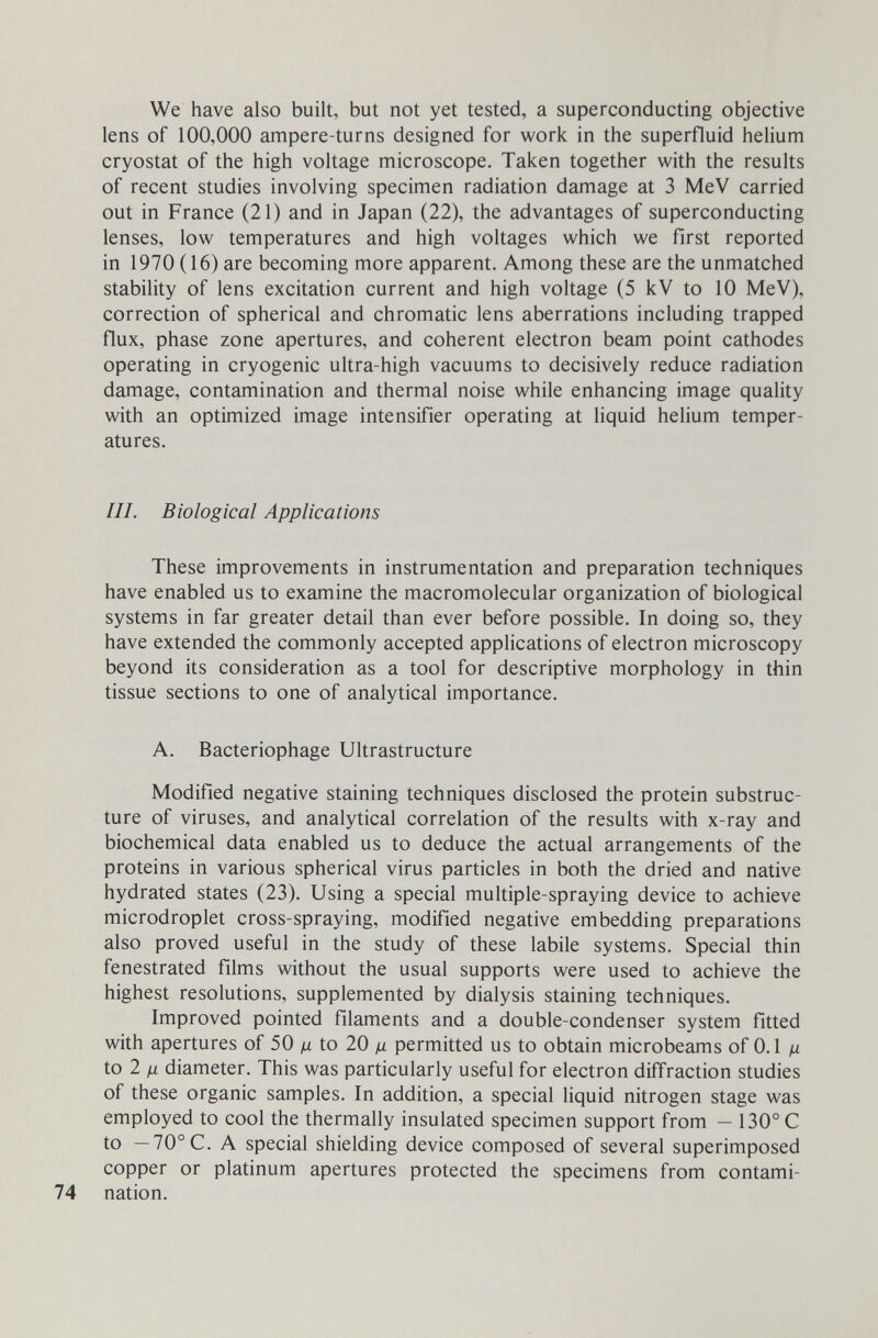 We have also built, but not yet tested, a superconducting objective lens of 100,000 ampere-turns designed for work in the superfluid helium cryostat of the high voltage microscope. Taken together with the results of recent studies involving specimen radiation damage at 3 MeV carried out in France (21) and in Japan (22), the advantages of superconducting lenses, low temperatures and high voltages which we first reported in 1970 (16) are becoming more apparent. Among these are the unmatched stability of lens excitation current and high voltage (5 kV to 10 MeV), correction of spherical and chromatic lens aberrations including trapped flux, phase zone apertures, and coherent electron beam point cathodes operating in cryogenic ultra-high vacuums to decisively reduce radiation damage, contamination and thermal noise while enhancing image quality with an optimized image intensifier operating at liquid helium temper¬ atures. III. Biological Applications These improvements in instrumentation and preparation techniques have enabled us to examine the macromolecular organization of biological systems in far greater detail than ever before possible. In doing so, they have extended the commonly accepted applications of electron microscopy beyond its consideration as a tool for descriptive morphology in thin tissue sections to one of analytical importance. A. Bacteriophage Ultrastructure Modified negative staining techniques disclosed the protein substruc¬ ture of viruses, and analytical correlation of the results with x-ray and biochemical data enabled us to deduce the actual arrangements of the proteins in various spherical virus particles in both the dried and native hydrated states (23). Using a special multiple-spraying device to achieve microdroplet cross-spraying, modified negative embedding preparations also proved useful in the study of these labile systems. Special thin fenestrated films without the usual supports were used to achieve the highest resolutions, supplemented by dialysis staining techniques. Improved pointed filaments and a double-condenser system fitted with apertures of 50 yu to 20 д permitted us to obtain microbeams of 0.1 ¡x iol ß diameter. This was particularly useful for electron diffraction studies of these organic samples. In addition, a special liquid nitrogen stage was employed to cool the thermally insulated specimen support from — 130° С to — 70°C. A special shielding device composed of several superimposed copper or platinum apertures protected the specimens from contami¬ nation.