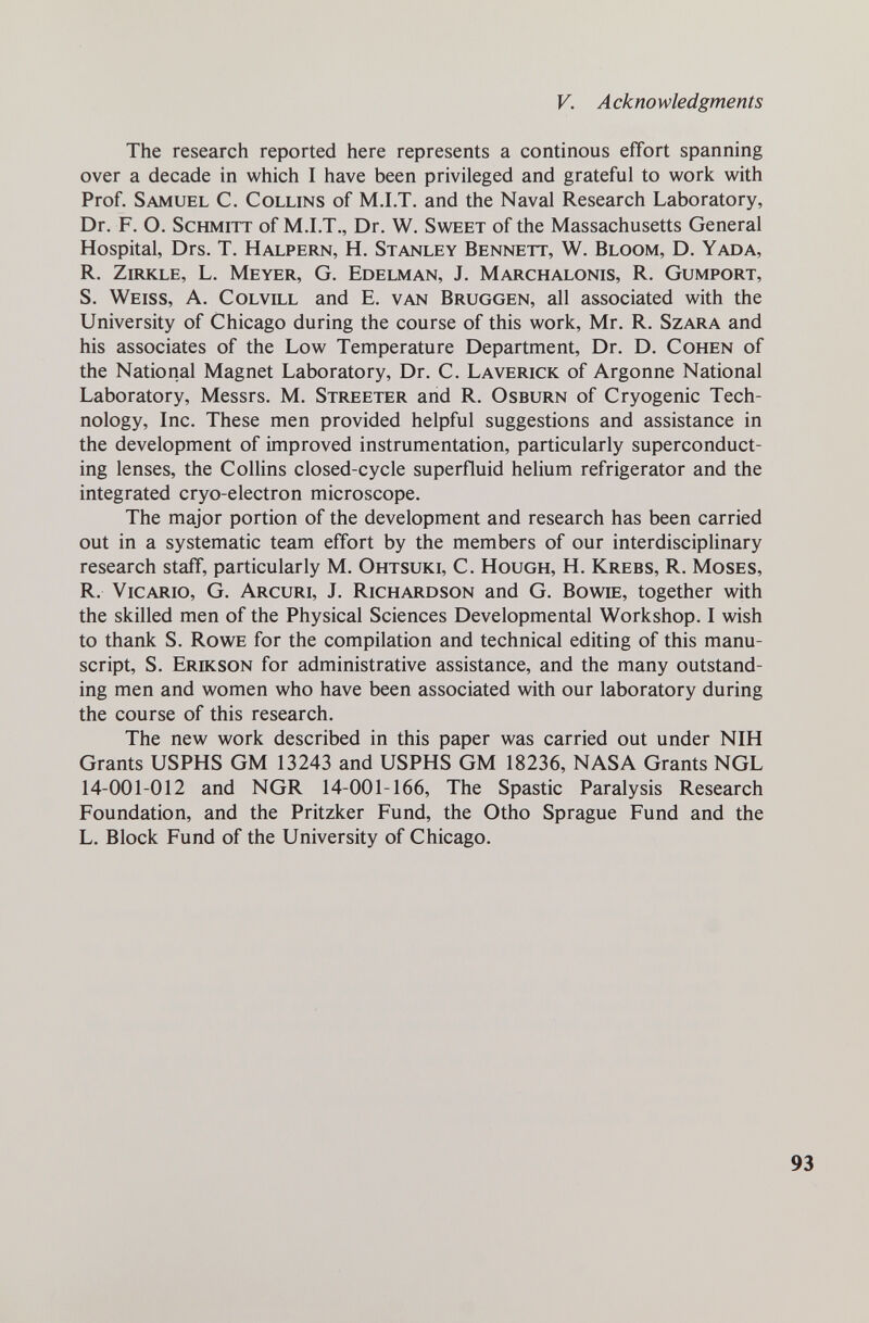 V. Acknowledgments The research reported here represents a continous effort spanning over a decade in which I have been privileged and grateful to work with Prof. Samuel C. Collins of M.I.T. and the Naval Research Laboratory, Dr. F. O. Schmitt of M.I.T., Dr. W. Sweet of the Massachusetts General Hospital, Drs. T. Halpern, H. Stanley Bennett, W. Bloom, D. Yada, R. Zirkle, L. Meyer, G. Edelman, J. Marchalonis, R. Gumport, S. Weiss, A. Colvill and E. van Brüggen, all associated with the University of Chicago during the course of this work, Mr. R. Szara and his associates of the Low Temperature Department, Dr. D. Cohen of the National Magnet Laboratory, Dr. C. Laverick of Argonne National Laboratory, Messrs. M. Streeter and R. Osburn of Cryogenic Tech¬ nology, Inc. These men provided helpful suggestions and assistance in the development of improved instrumentation, particularly superconduct¬ ing lenses, the Collins closed-cycle superfluid helium refrigerator and the integrated cryo-electron microscope. The major portion of the development and research has been carried out in a systematic team effort by the members of our interdisciplinary research staff, particularly M. Ohtsuki, C. Hough, H. Krebs, R. Moses, R. Vicario, G. Arcuri, J. Richardson and G. Bowie, together with the skilled men of the Physical Sciences Developmental Workshop. I wish to thank S. Rowe for the compilation and technical editing of this manu¬ script, S. Erdcson for administrative assistance, and the many outstand¬ ing men and women who have been associated with our laboratory during the course of this research. The new work described in this paper was carried out under NIH Grants USPHS GM 13243 and USPHS GM 18236, NASA Grants NGL 14-001-012 and NGR 14-001-166, The Spastic Paralysis Research Foundation, and the Pritzker Fund, the Otho Sprague Fund and the L. Block Fund of the University of Chicago. 93