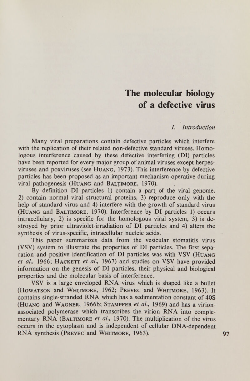 The molecular biology of a defective virus I. Introduction Many viral preparations contain defective particles which interfere with the rephcation of their related non-defective standard viruses. Homo¬ logous interference caused by these defective interfering (DI) particles have been reported for every major group of animal viruses except herpes¬ viruses and poxviruses (see Huang, 1973). This interference by defective particles has been proposed as an important mechanism operative during viral pathogenesis (Huang and Baltimore, 1970). By definition DI particles 1) contain a part of the viral genome, 2) contain normal viral structural proteins, 3) reproduce only with the help of standard virus and 4) interfere with the growth of standard virus (Huang and Baltimore, 1970). Interference by DI particles 1) occurs intracellulary, 2) is specific for the homologous viral system, 3) is de¬ stroyed by prior ultraviolet-irradiation of DI particles and 4) alters the synthesis of virus-specific, intracellular nucleic acids. This paper summarizes data from the vesicular stomatitis virus (VSV) system to illustrate the properties of DI particles. The first sepa¬ ration and positive identification of DI particles was with VSV (Huang et al., 1966; Hackett et al, 1967) and studies on VSV have provided information on the genesis of DI particles, their physical and biological properties and the molecular basis of interference. VSV is a large enveloped RNA virus which is shaped like a bullet (Howatson and Whitmore, 1962; Prevec and Whitmore, 1963). It contains single-stranded RNA which has a sedimentation constant of 40S (Huang and Wagner, 1966b; Stampfer et ai, 1969) and has a virion- associated polymerase which transcribes the virion RNA into comple¬ mentary RNA (Baltimore et al., 1970). The multiplication of the virus occurs in the cytoplasm and is independent of cellular DNA-dependent RNA synthesis (Prevec and Whitmore, 1963).