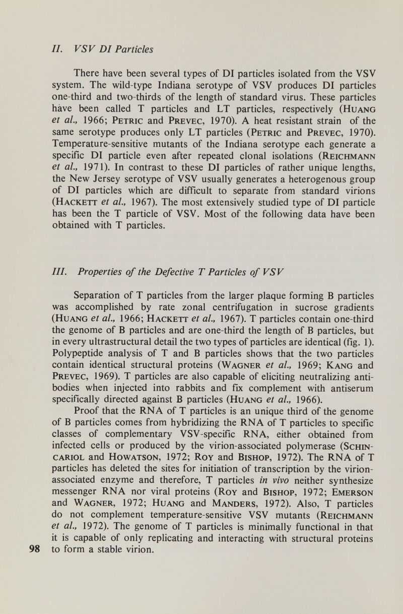 IL FSV DI Particles There have been several types of DI particles isolated from the VSV system. The wild-type Indiana serotype of VSV produces DI particles one-third and two-thirds of the length of standard virus. These particles hâve been called T particles and LT particles, respectively (Huang et al., 1966; Petric and Prevec, 1970). A heat resistant strain of the same serotype produces only LT particles (Petric and Prevec, 1970). Temperature-sensitive mutants of the Indiana serotype each generate a specific DI particle even after repeated clonal isolations (Reichmann et al., 1971). In contrast to these DI particles of rather unique lengths, the New Jersey serotype of VSV usually generates a heterogenous group of DI particles which are difficult to separate from standard virions (Hackett et al, 1967). The most extensively studied type of DI particle has been the T particle of VSV. Most of the following data have been obtained with T particles. III. Properties of the Defective T Particles of VSV Separation of T particles from the larger plaque forming В particles was accomplished by rate zonal centrifugation in sucrose gradients (Huang et al., 1966; Hackett et al, 1967). T particles contain one-third the genome of В particles and are one-third the length of В particles, but in every ultrastructural detail the two types of particles are identical (fig. 1). Polypeptide analysis of T and В particles shows that the two particles contain identical structural proteins (Wagner et al, 1969; Kang and Prevec, 1969). T particles are also capable of eliciting neutralizing anti¬ bodies when injected into rabbits and fix complement with antiserum specifically directed against В particles (Huang et ai, 1966). Proof that the RNA of T particles is an unique third of the genome of В particles comes from hybridizing the RNA of T particles to specific classes of complementary VSV-specific RNA, either obtained from infected cells or produced by the virion-associated polymerase (Schin- cariol and Howatson, 1972; Roy and Bishop, 1972). The RNA of T particles has deleted the sites for initiation of transcription by the virion- associated enzyme and therefore, T particles in vivo neither synthesize messenger RNA nor viral proteins (Roy and Bishop, 1972; Emerson and Wagner, 1972; Huang and Manders, 1972). Also, T particles do not complement temperature-sensitive VSV mutants (Reichmann et al., 1972). The genome of T particles is minimally functional in that it is capable of only replicating and interacting with structural proteins to form a stable virion.