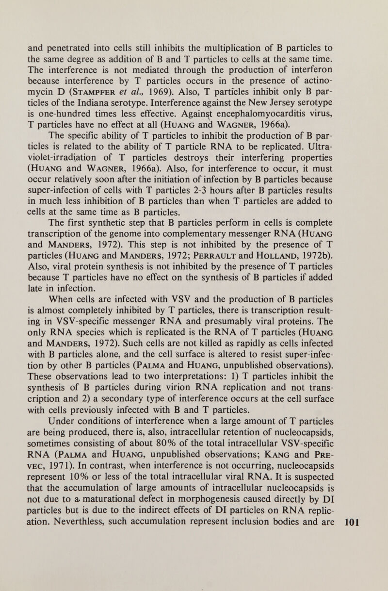 and penetrated into cells still inhibits the multiplication of В particles to the same degree as addition of В and T particles to cells at the same time. The interference is not mediated through the production of interferon because interference by T particles occurs in the presence of actino- mycin D (Stampfer et al, 1969). Also, T particles inhibit only В par¬ ticles of the Indiana serotype. Interference against the New Jersey serotype is one-hundred times less effective. Against encepihalomyocarditis virus, T particles have no effect at all (Huang and Wagner, 1966a). The specific ability of T particles to inhibit the production of В par¬ ticles is related to the ability of T particle RNA to be replicated. Ultra¬ violet-irradiation of T particles destroys their interfering properties (Huang and Wagner, 1966a). Also, for interference to occur, it must occur relatively soon after the initiation of infection by В particles because super-infection of cells with T particles 2-3 hours after В particles results in much less inhibition of В particles than when T particles are added to cells at the same time as В particles. The first synthetic step that В particles perform in cells is complete transcription of the genome into complementary messenger RNA (Huang and Manders, 1972). This step is not inhibited by the presence of T particles (Huang and Manders, 1972; Perrault and Holland, 1972b). Also, viral protein synthesis is not inhibited by the presence of T particles because T particles have no effect on the synthesis of В particles if added late in infection. When cells are infected with VSV and the production of В particles is almost completely inhibited by T particles, there is transcription result¬ ing in VSV-specific messenger RNA and presumably viral proteins. The only RNA species which is replicated is the RNA of T particles (Huang and Manders, 1972). Such cells are not killed as rapidly as cells infected with В particles alone, and the cell surface is altered to resist super-infec¬ tion by other В particles (Palma and Huang, unpublished observations). These observations lead to two interpretations: 1) T particles inhibit the synthesis of В particles during virion RNA replication and not ti^ans- cription and 2) a secondary type of interference occurs at the cell surface with cells previously infected with В and T particles. Under conditions of interference when a large amount of T particles are being produced, there is, also, intracellular retention of nucleocapsids, sometimes consisting of about 80% of the total intracellular VSV-specific RNA (Palma and Huang, unpublished observations; Kang and Pre¬ veo, 1971). In contrast, when interference is not occurring, nucleocapsids represent 10% or less of the total intracellular viral RNA. It is suspected that the accumulation of large amounts of intracellular nucleocapsids is not due to a, maturational defect in morphogenesis caused directly by DI particles but is due to the indirect effects of DI particles on RNA replic¬ ation. Neverthless, such accumulation represent inclusion bodies and are