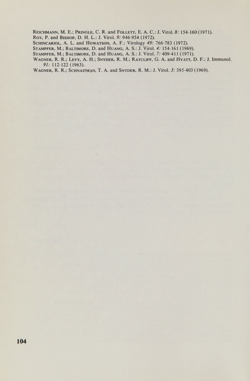 Reichmann, M. E.; Pringle, С. R. and Follett, E. A. С.: J. Virol. 8: 154-160 (1971). Roy, p. and Bishop, D. H. L.: J. Virol. 9: 946-954 (1972). ScHiNCARiOL, A. L. and Howatson, A. F.: Virology 49: 766-783 (1972). Stampfer, M.; Baltimore, D. and Huang, A. S.: J. Virol. 4: 154-161 (1969). Stampfer, M.; Baltimore, D. and Huang, A. S.: J. Virol. 7; 409-411 0971). Wagner, R. R.; Levy, A. H.; Snyder, R. M.; Ratcliff, G. A. and Hyatt, D. F.: J. Immunol. 91: 112-122 (1963). Wagner, R. R.; Schnaitm/üm, T. A. and Snyder, R. M.: J. Virol. 3: 395-403 (1969). 104