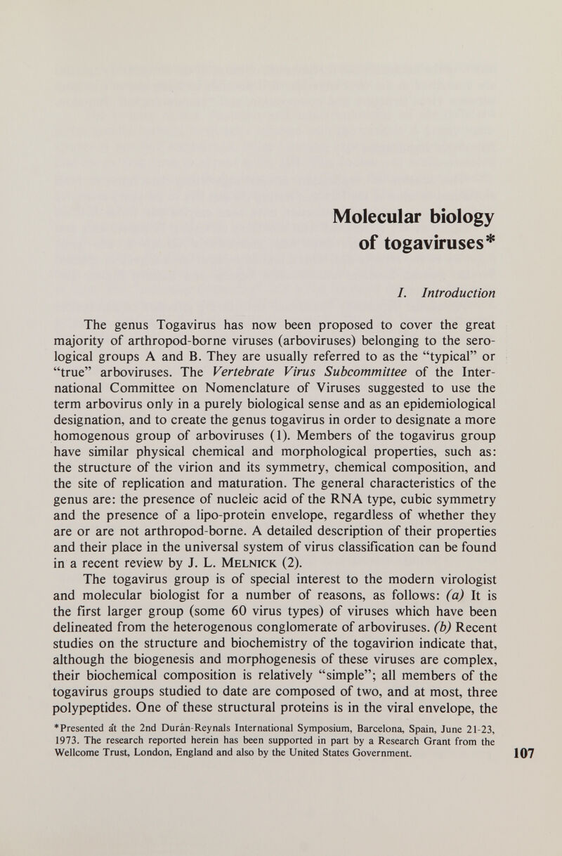 Molecular biology of togaviruses* /. Introduction The genus Togavirus has now been proposed to cover the great majority of arthropod-borne viruses (arboviruses) belonging to the sero¬ logical groups A and B. They are usually referred to as the typical or true arboviruses. The Vertebrate Virus Subcommittee of the Inter¬ national Committee on Nomenclature of Viruses suggested to use the term arbovirus only in a purely biological sense and as an epidemiological designation, and to create the genus togavirus in order to designate a more homogenous group of arboviruses (1). Members of the togavirus group have similar physical chemical and morphological properties, such as: the structure of the virion and its symmetry, chemical composition, and the site of replication and maturation. The general characteristics of the genus are: the presence of nucleic acid of the RNA type, cubic symmetry and the presence of a lipo-protein envelope, regardless of whether they are or are not arthropod-borne. A detailed description of their properties and their place in the universal system of virus classification can be found in a recent review by J. L. Melnick (2). The togavirus group is of special interest to the modern virologist and molecular biologist for a number of reasons, as follows: (a) It is the first larger group (some 60 virus types) of viruses which have been delineated from the heterogenous conglomerate of arboviruses, (b) Recent studies on the structure and biochemistry of the togavirion indicate that, although the biogenesis and morphogenesis of these viruses are complex, their biochemical composition is relatively simple; all members of the togavirus groups studied to date are composed of two, and at most, three polypeptides. One of these structural proteins is in the viral envelope, the ♦Presented at the 2nd Duràn-Reynals International Symposium, Barcelona, Spain, June 21-23, 1973. The research reported herein has been supported in part by a Research Grant from the Wellcome Trust, London, England and also by the United States Government.