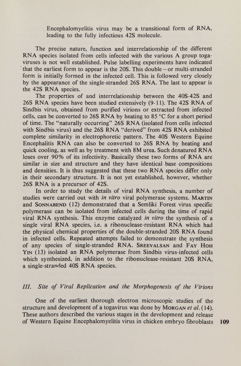 Encephalomyelitis virus may be a transitional form of RNA, leading to the fully infectious 42S molecule. The precise nature, function and interrelationship of the different RNA species isolated from cells infected with the various A group toga- viruses is not well established. Pulse labelling experiments have indicated that the earliest form to appear is the 20S. This double —or multi-stranded form is initially formed in the infected cell. This is followed very closely by the appearance of the single-stranded 26S RNA. The last to appear is the 42S RNA species. The properties of and interrelationship between the 40S-42S and 26S RNA species have been studied extensively (9-11). The 42S RNA of Sindbis virus, obtained from purified virions or extracted from infected cells, can be converted to 26S RNA by heating to 85 °C for a short period of time. The naturally occurring 26S RNA (isolated from cells infected with Sindbis virus) and the 26S RNA derived from 42S RNA exhibited complete similarity in electrophoretic pattern. The 40S Western Equine Encephalitis RNA can also be converted to 26S RNA by heating and quick cooling, as well as by treatment with 8M urea. Such denatured RNA loses over 90% of its infectivity. Basically these two forms of RNA are similar in size and structure and they have identical base compositions and densities. It is thus suggested that these two RNA species differ only in their secondary structure. It is not yet established, however, whether 26S RNA is a precursor of 42S. In order to study the details of viral RNA synthesis, a number of studies were carried out with in vitro viral polymerase systems. Martin and Sonnabend (12) demonstrated that a Semliki Forest virus specific polymerase can be isolated from infected cells during the time of rapid viral RNA synthesis. This enzyme catalyzed in vitro the synthesis of a single viral RNA species, i.e. a ribonuclease-resistant RNA which had the physical chemical properties of the double-stranded 20S RNA found in infected cells. Repeated attempts failed to demonstrate the synthesis of any species of single-stranded RNA. Sreevalsan and Fay Hoh Yin (13) isolated an RNA polymerase from Sindbis virus-infected cells which synthesized, in addition to the ribonuclease-resistant 20S RNA, a single-stranded 40S RNA species. III. Site of Viral Replication and the Morphogenesis of the Virions One of the earliest thorough electron microscopic studies of the structure and development of a togavirus was done by Morgan et а/. (14). These authors described the various stages in the development and release of Western Equine Encephalomyelitis virus in chicken embryo fibroblasts