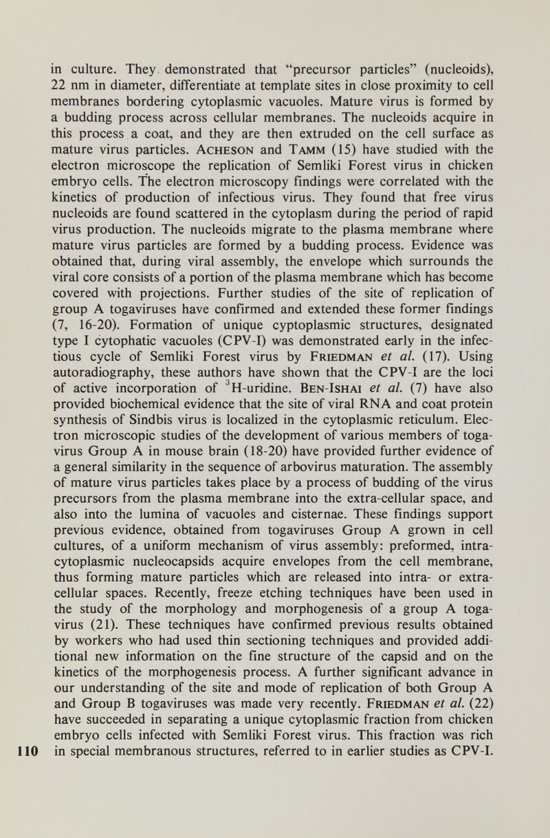 in culture. They demonstrated that precursor particles (nucleoids), 22 nm in diameter, differentiate at template sites in close proximity to cell membranes bordering cytoplasmic vacuoles. Mature virus is formed by a budding process across cellular membranes. The nucleoids acquire in this process a coat, and they are then extruded on the cell surface as mature virus particles. Acheson and Tamm (15) have studied with the electron microscope the replication of Semliki Forest virus in chicken embryo cells. The electron microscopy findings were correlated with the kinetics of production of infectious virus. They found that free virus nucleoids are found scattered in the cytoplasm during the period of rapid virus production. The nucleoids migrate to the plasma membrane where mature virus particles are formed by a budding process. Evidence was obtained that, during viral assembly, the envelope which surrounds the viral core consists of a portion of the plasma membrane which has become covered with projections. Further studies of the site of replication of group A togaviruses have confirmed and extended these former findings (7, 16-20). Formation of unique cyptoplasmic structures, designated type I cytophatic vacuoles (CPV-I) was demonstrated early in the infec¬ tious cycle of Semliki Forest virus by Friedman et al. (17). Using autoradiography, these authors have shown that the CPV-I are the loci of active incorporation of ^H-uridine. Ben-Ishai et al. (7) have also provided biochemical evidence that the site of viral RNA and coat protein synthesis of Sindbis virus is localized in the cytoplasmic reticulum. Elec¬ tron microscopic studies of the development of various members of toga- virus Group A in mouse brain (18-20) have provided further evidence of a general similarity in the sequence of arbovirus maturation. The assembly of mature virus particles takes place by a process of budding of the virus precursors from the plasma membrane into the extra-cellular space, and also into the lumina of vacuoles and cisternae. These findings support previous evidence, obtained from togaviruses Group A grown in cell cultures, of a uniform mechanism of virus assembly: preformed, intra- c5^oplasmic nucleocapsids acquire envelopes from the cell membrane, thus forming mature particles which are released into intra- or extra¬ cellular spaces. Recently, freeze etching techniques have been used in the study of the morphology and morphogenesis of a group A toga- virus (21). These techniques have confirmed previous results obtained by workers who had used thin sectioning techniques and provided addi¬ tional new information on the fine structure of the capsid and on the kinetics of the morphogenesis process. A further significant advance in our understanding of the site and mode of replication of both Group A and Group В togaviruses was made very recently. Friedman et al. (22) have succeeded in separating a unique cytoplasmic fraction from chicken embryo cells infected with Semliki Forest virus. This fraction was rich 110 in special membranous structures, referred to in earlier studies as CPV-I.