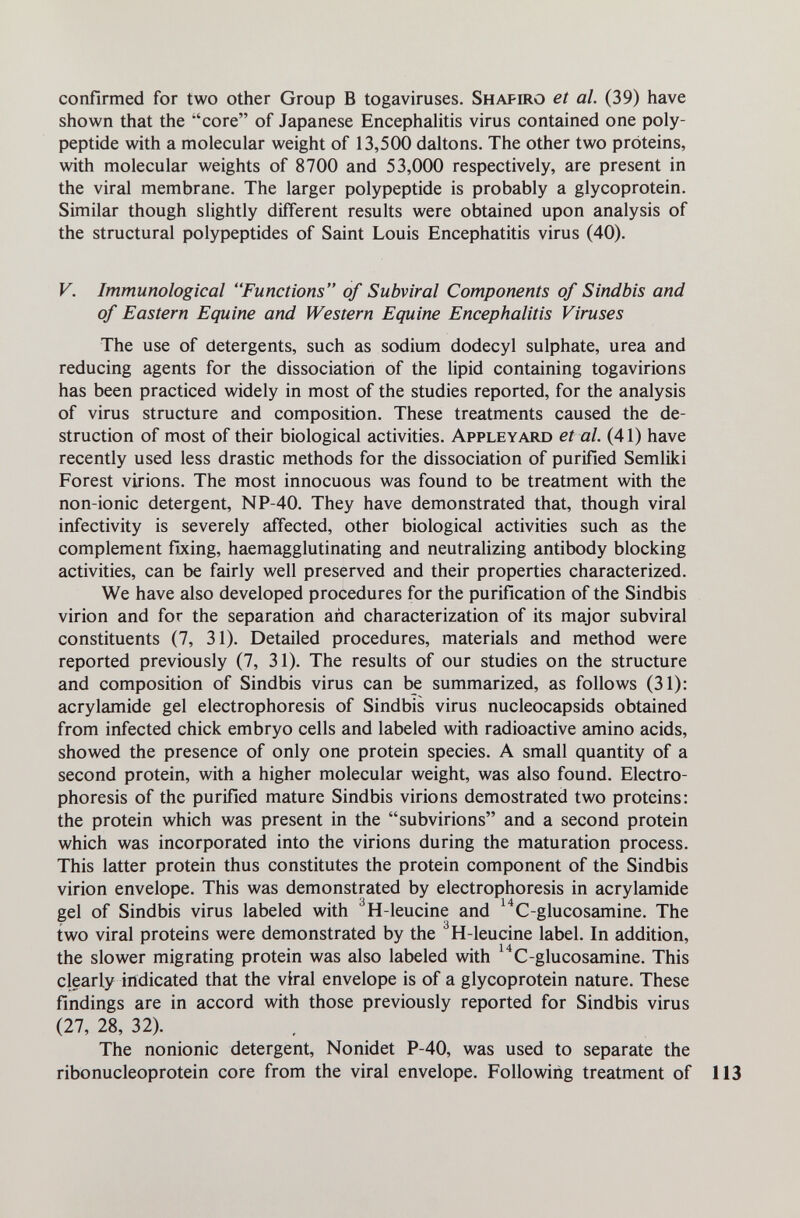 confirmed for two other Group В togaviruses. Shapiro et al. (39) have shown that the core of Japanese Encephalitis virus contained one poly¬ peptide with a molecular weight of 13,500 daltons. The other two proteins, with molecular weights of 8700 and 53,000 respectively, are present in the viral membrane. The larger polypeptide is probably a glycoprotein. Similar though slightly different results were obtained upon analysis of the structural polypeptides of Saint Louis Encephalitis virus (40). V. Immunological Functions of Subviral Components of Sindbis and of Eastern Equine and Western Equine Encephalitis Viruses The use of detergents, such as sodium dodecyl sulphate, urea and reducing agents for the dissociation of the lipid containing togavirions has been practiced widely in most of the studies reported, for the analysis of virus structure and composition. These treatments caused the de¬ struction of most of their biological activities. Appleyard et al. (41) have recently used less drastic methods for the dissociation of purified Semliki Forest virions. The most innocuous was found to be treatment with the non-ionic detergent, NP-40. They have demonstrated that, though viral infectivity is severely affected, other biological activities such as the complement fixing, haemagglutinating and neutralizing antibody blocking activities, can be fairly well preserved and their properties characterized. We have also developed procedures for the purification of the Sindbis virion and for the separation and characterization of its major subviral constituents (7, 31). Detailed procedures, materials and method were reported previously (7, 31). The results of our studies on the structure and composition of Sindbis virus can be summarized, as follows (31): acrylamide gel electrophoresis of Sindbis virus nucleocapsids obtained from infected chick embryo cells and labeled with radioactive amino acids, showed the presence of only one protein species. A small quantity of a second protein, with a higher molecular weight, was also found. Electro¬ phoresis of the purified mature Sindbis virions demostrated two proteins: the protein which was present in the subvirions and a second protein which was incorporated into the virions during the maturation process. This latter protein thus constitutes the protein component of the Sindbis virion envelope. This was demonstrated by electrophoresis in acrylamide gel of Sindbis virus labeled with ^H-leucine and ^^C-glucosamine. The two viral proteins were demonstrated by the ^H-leucine label. In addition, the slower migrating protein was also labeled with ^^C-glucosamine. This clearly indicated that the viral envelope is of a glycoprotein nature. These findings are in accord with those previously reported for Sindbis virus (27, 28, 32). , The nonionic detergent, Nonidet P-40, was used to separate the ribonucleoprotein core from the viral envelope. Following treatment of