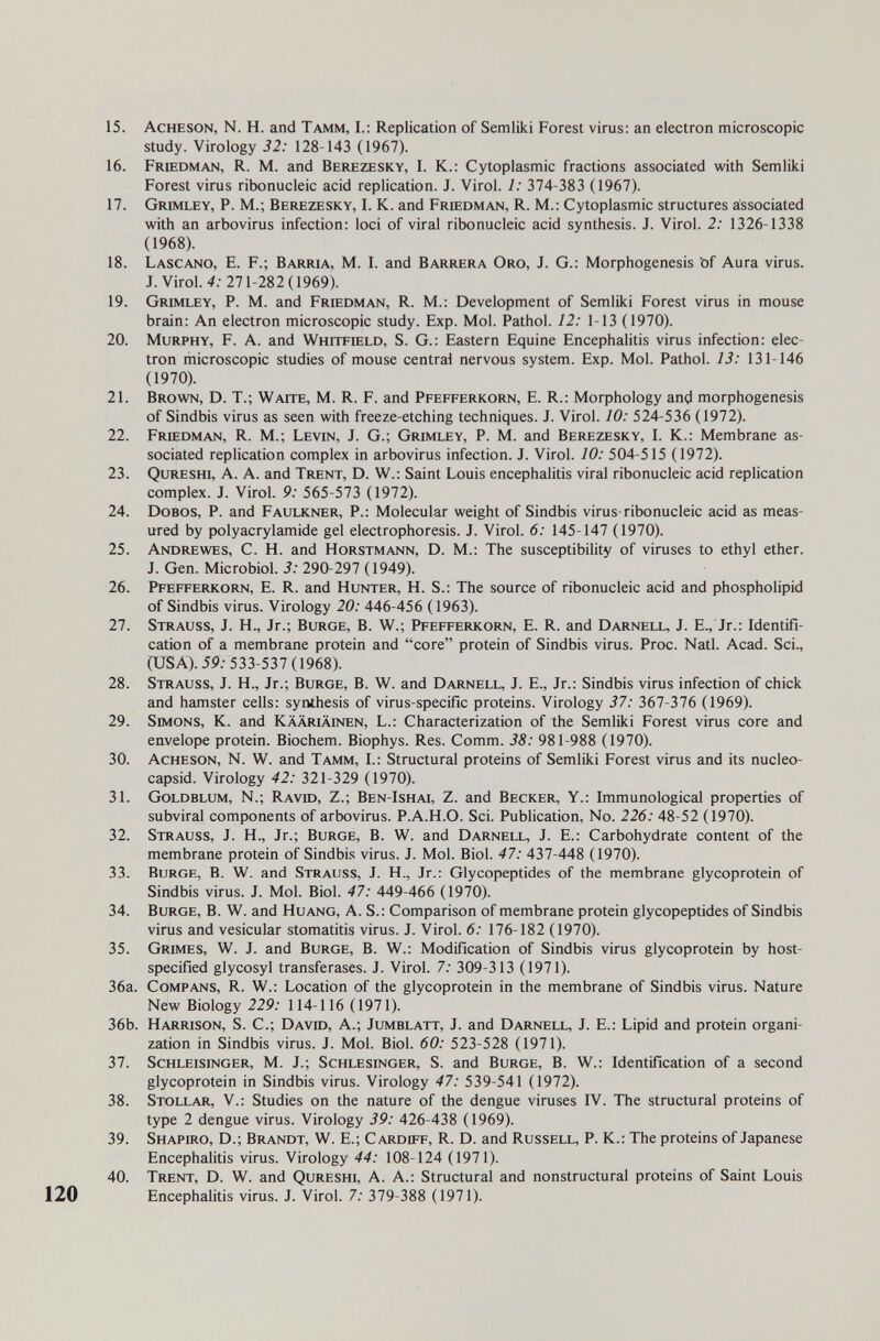 15. Acheson, N. H. and Tamm, I.: Replication of Semliki Forest virus: an electron microscopic study. Virology 32: 128-143 (1967). 16. prffidman, R. M. and Berezesky, I. K.: Cytoplasmic fractions associated with Semliki Forest virus ribonucleic acid replication. J. Virol. 1: 374-383 (1967). 17. Grimley, p. M.; Berezesky, i. K. and Friedman, R. M.: Cytoplasmic structures associated with an arbovirus infection: loci of viral ribonucleic acid synthesis. J. Virol. 2: 1326-1338 (1968). 18. Lascano, E. f.; Barria, M. I. and Barrera Oro, J. G.: Morphogenesis bf Aura virus. J.Virol. 4; 271-282(1969). 19. Grimley, P. M. and Friedman, R. M.; Development of Semliki Forest virus in mouse brain: An electron microscopic study. Exp. Mol. Pathol. 12: 1-13 (1970). 20. Murphy, F. A. and Whitfield, S. G.: Eastern Equine Encephalitis virus infection: elec¬ tron microscopic studies of mouse central nervous system. Exp. Moi. Pathol. 13: 131-146 (1970). 21. Brown, D. T.; Waite, M. R. F. and Pfefferkorn, E. R.: Morphology and morphogenesis of Sindbis virus as seen with freeze-etching techniques. J. Virol. 10: 524-536 (1972). 22. Friedman, R. M.; Levin, J. G.; Grimley, P. M. and Berezesky, I. K.: Membrane as¬ sociated replication complex in arbovirus infection. J. Virol. 10: 504-515 (1972). 23. Qureshi, a. a. and Trent, D. W.: Saint Louis encephalitis viral ribonucleic acid replication complex. J. Virol. 9: 565-573 (1972). 24. dobos, P. and Faulkner, P.: Molecular weight of Sindbis virus-ribonucleic acid as meas¬ ured by Polyacrylamide gel electrophoresis. J. Virol. 6: 145-147 (1970). 25. Andrewes, C. H. and Horstmann, D. M.: The susceptibility of viruses to ethyl ether. J. Gen. Microbiol. 3: 290-297 (1949). 26. Pfefferkorn, E. R. and Hunter, H. S.: The source of ribonucleic acid and phospholipid of Sindbis virus. Virology 20: 446-456 (1963). 27. Strauss, J. H., Jr.; Bürge, В. W.; Pfefferkorn, E. R. and Darnell, J. E., Jr.: Identifi¬ cation of a membrane protein and core protein of Sindbis virus. Proc. Natl. Acad. Sci., CUSA). 5P; 533-537 (1968). 28. Strauss, J. H., Jr.; Bürge, В. W. and Darnell, J. E., Jr.: Sindbis virus infection of chick and hamster cells: synthesis of virus-specific proteins. Virology 37: 361-316 (1969). 29. Simons, K. and Kääriäinen, L.: Characterization of the Semliki Forest virus core and envelope protein. Biochem. Biophys. Res. Comm. 38: 981-988 (1970). 30. Acheson, N. W. and Tamm, I.: Structural proteins of Semliki Forest virus and its nucleo- capsid. Virology 42: 321-329 (1970). 31. Goldblum, N.; Ravid, Z.; Ben-Ishai, Z. and Becker, Y.: Immunological properties of subviral components of arbovirus. P.A.H.O. Sci. Publication, No. 226: 48-52 (1970). 32. Strauss, J. H., Jr.; Bürge, В. W. and Darnell, J. E.: Carbohydrate content of the membrane protein of Sindbis virus. J. Mol. Biol. 47: 437-448 (1970). 33. Bürge, В. W. and Strauss, J. H., Jr.: Glycopeptides of the membrane glycoprotein of Sindbis virus. J. Mol. Biol. 47: 449-466 (1970). 34. Bürge, В. W. and Huang, A. S.: Comparison of membrane protein glycopeptides of Sindbis virus and vesicular stomatitis virus. J. Virol. 6: 176-182 (1970). 35. Grimes, W. J. and Bürge, В. W.: Modification of Sindbis virus glycoprotein by host- specified glycosyl transferases. J. Virol. 7: 309-313 (1971). 36a. CoMPANS, R. W.: Location of the glycoprotein in the membrane of Sindbis virus. Nature New Biology 229: 114-116 (1971). 36b. Harrison, S. C.; David, A.; Jumblatt, J. and Darnell, J. E.: Lipid and protein organi¬ zation in Sindbis virus. J. Mol. Biol. 60: 523-528 (1971). 37. Schleisinger, M. J.; Schlesinger, S. and Bürge, В. W.: Identification of a second glycoprotein in Sindbis virus. Virology 47: 539-541 (1972). 38. Stollar, v.: Studies on the nature of the dengue viruses IV. The structural proteins of type 2 dengue virus. Virology 39: 426-438 (1969). 39. Shapiro, D.; Brandt, W. E.; Cardiff, R. D. and Russell, P. K.: The proteins of Japanese Encephalitis virus. Virology 44: 108-124 (1971). 40. Trent, D. W. and Qureshi, A. A.: Structural and nonstructural proteins of Saint Louis Encephalitis virus. J. Virol. 7: 379-388 (1971).