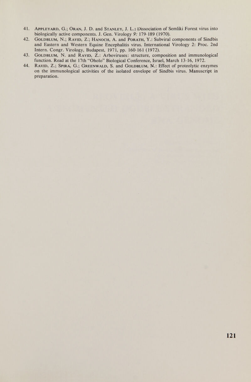 41. Apple yard, G.; Oran, J. D. and Stanley, J. L..-i Dissociation of Semliki Forest virus into biologically active components. J. Gen. Virology 9: 179-189 (1970). 42. Goldblum, N.; Ravid, Z.; Hanoch, A. and Porath, Y.: Subviral components of Sindbis and Eastern and Western Equine Encephalitis virus. International Virology 2: Proc. 2nd Intern. Congr. Virology, Budapest, 1971, pp. 160-161 (1972). 43. Goldblum, N. and Ravid, Z.; Arboviruses: structure, composition and immunological function. Read at the 17th Oholo Biological Conference, Israel, March 13-16, 1972. 44. Ravid, Z.; Spira, G.; Greenwald, S. and Goldblum, N.: Effect of proteolytic enzymes on the immunological activities of the isolated envelope of Sindbis virus. Manuscript in preparation.