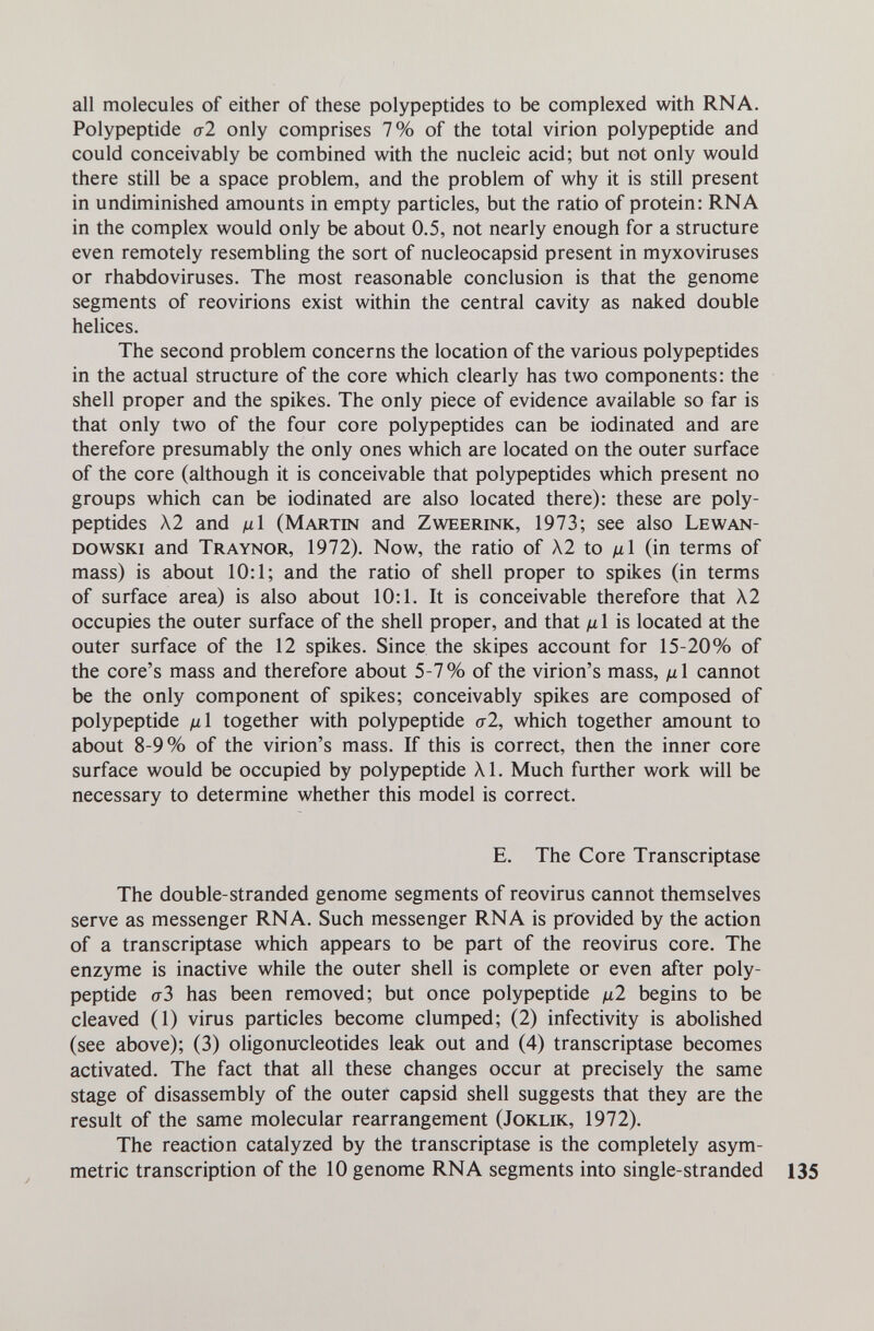 all molecules of either of these polypeptides to be complexed with RNA. Polypeptide al only comprises 7% of the total virion polypeptide and could conceivably be combined with the nucleic acid; but not only would there still be a space problem, and the problem of why it is still present in undiminished amounts in empty particles, but the ratio of protein: RNA in the complex would only be about 0.5, not nearly enough for a structure even remotely resembling the sort of nucleocapsid present in myxoviruses or rhabdoviruses. The most reasonable conclusion is that the genome segments of reovirions exist within the central cavity as naked double helices. The second problem concerns the location of the various polypeptides in the actual structure of the core which clearly has two components: the shell proper and the spikes. The only piece of evidence available so far is that only two of the four core polypeptides can be iodinated and are therefore presumably the only ones which are located on the outer surface of the core (although it is conceivable that polypeptides which present no groups which can be iodinated are also located there): these are poly¬ peptides X2 and 1л1 (Martin and Zweerink, 1973; see also Lewan- dowski and Traynor, 1972). Now, the ratio of X2 to д1 (in terms of mass) is about 10:1; and the ratio of shell proper to spikes (in terms of surface area) is also about 10:1. It is conceivable therefore that X2 occupies the outer surface of the shell proper, and that д 1 is located at the outer surface of the 12 spikes. Since the skipes account for 15-20% of the core's mass and therefore about 5-7% of the virion's mass, /xl cannot be the only component of spikes; conceivably spikes are composed of polypeptide ßl together with polypeptide a2, which together amount to about 8-9% of the virion's mass. If this is correct, then the inner core surface would be occupied by polypeptide Al. Much further work will be necessary to determine whether this model is correct. E. The Core Transcriptase The double-stranded genome segments of reovirus cannot themselves serve as messenger RNA. Such messenger RNA is provided by the action of a transcriptase which appears to be part of the reovirus core. The enzyme is inactive while the outer shell is complete or even after poly¬ peptide 0-3 has been removed; but once polypeptide д2 begins to be cleaved (1) virus particles become clumped; (2) infectivity is abolished (see above); (3) oligonucleotides leak out and (4) transcriptase becomes activated. The fact that all these changes occur at precisely the same stage of disassembly of the outer capsid shell suggests that they are the result of the same molecular rearrangement (Joklik, 1972). The reaction catalyzed by the transcriptase is the completely asym¬ metric transcription of the 10 genome RNA segments into single-stranded